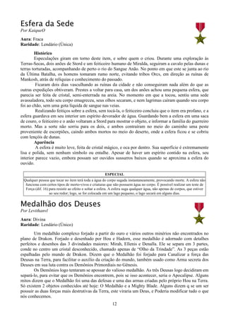 12
Esfera da Sede
Por KaiqueO
Aura: Fraca
Raridade: Lendário (Única)
Histórico
Especulações giram em torno deste item, e sobre quem o criou. Durante uma exploração às
Terras-Secas, dois anões de Stord e um feiticeiro humano de Miralda, seguiram a cavalo pelas dunas e
terras torturadas, acompanhando de perto o rio do Sangue Anão. No ponto em que este se junta ao rio
da Última Batalha, os homens tomaram rumo norte, evitando tribos Orcs, em direção as ruínas de
Mankosh, atrás de relíquias e conhecimento do passado.
Ficaram dois dias vasculhando as ruínas da cidade e não conseguiram nada além do que as
outras expedições obtiveram. Prestes a voltar para casa, um dos anões achou uma pequena esfera, que
parecia ser feita de cristal, semi-enterrada na areia. No momento em que a tocou, sentiu uma sede
avassaladora, todo seu corpo emagreceu, seus olhos secaram, e nem lagrimas caíram quando seu corpo
foi ao chão, sem uma gota líquida de sangue nas veias.
Realizando feitiços sobre a esfera, sem tocá-la, o feiticeiro concluiu que o item era profano, e a
esfera guardava em seu interior um espírito devorador de água. Guardando bem a esfera em uma saca
de couro, o feiticeiro e o anão voltaram a Stord para mostrar o objeto, e informar a família do guerreiro
morto. Mas a sorte não sorriu para os dois, e ambos contraíram no meio do caminho uma peste
proveniente de escorpiões, caindo ambos mortos no meio do deserto, onde a esfera ficou e se cobriu
com lençóis de dunas.
Aparência
A esfera é muito leve, feita de cristal mágico, e oca por dentro. Sua superfície é extremamente
lisa e polida, sem nenhum símbolo ou entalhe. Apesar de haver um espírito contido na esfera, seu
interior parece vazio, embora possam ser ouvidos sussurros baixos quando se aproxima a esfera do
ouvido.
ESPECIAL
Qualquer pessoa que tocar no item terá toda a água do corpo sugada instantaneamente, provocando morte. A esfera não
funciona com certos tipos de morto-vivos e criaturas que não possuem água no corpo. É possível realizar um teste de
Força (dif. 16) para resistir ao efeito e soltar a esfera. A esfera suga qualquer água, não apenas de corpos, que estiver
ao seu redor; logo, se for colocada em um lago pequeno, o lago secará em alguns dias.
Medalhão dos Deuses
Por Levithanvl
Aura: Divina
Raridade: Lendário (Único)
Um medalhão complexo forjado a partir do ouro e vários outros minérios não encontrados no
plano de Drakon. Forjado e desenhado por Hou e Hadorn, esse medalhão é adornado com detalhes
perfeitos e desenhos das 3 divindades maiores: Mirah, Ellenis e Denalla. Ele se separa em 3 partes,
conde no centro um cristal desconhecido, chamado apenas de “Olho da Trindade”. As 3 peças estão
espalhadas pelo mundo de Drakon. Dizem que o Medalhão foi forjado para Canalizar a força das
Deusas na Terra, para facilitar o auxílio da criação do mundo, também usado como Arma secreta dos
Deuses em sua luta contra os Demônios Primordiais no Gênesis.
Os Demônios logo tentaram se apossar do valioso medalhão. As três Deusas logo decidiram em
separá-lo, para evitar que os Demônios encontrem, pois se isso acontecer, seria o Apocalipse. Alguns
mitos dizem que o Medalhão foi uma das defesas e uma das armas criadas pelo próprio Hou na Terra.
Só existem 2 objetos conhecidos até hoje: O Medalhão e a Mighty Blade. Alguns dizem q se um ser
possuir as duas forças mais destrutivas da Terra, este viraria um Deus, e Poderia modificar tudo o que
nós conhecemos.
 
