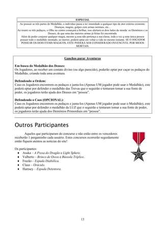 13
ESPECIAL
Ao possuir as três partes do Medalhão, o indivíduo passa a ter imunidade a qualquer tipo de ator externo existente:
Doenças, magias, golpes com armas normais, etc...
Ao reunir os três pedaços, o Olho no centro começará a brilhar, isso alertará os dois lados da moeda: os Demônios e os
Deuses, de que uma das maiores armas já feitas foi encontrada.
Além de poder conjurar qualquer magia, mesmo q essa não pertença a sua classe, toda a vez q uma única pessoa
possuir todo o medalhão montado, ao morrer, poderá optar em voltar a vida no mesmo instante. SE O JOGADOR
POSSUIR OS DOIS ITEMS MAGICOS, ESTE PODERÁ SER CONSIDERADO INVENCIVEL POR MEIOS
MORTAIS.
Ganchos parar Aventuras
Em busca do Medalhão dos Deuses:
Os Jogadores, ao receber um contato divino (ou algo parecido), poderão optar por caçar os pedaços do
Medalhão, criando toda uma aventura.
Defendendo a Ordem:
Caso os Jogadores encontrem os pedaços e junta-los (Apenas UM jogador pode usar o Medalhão), este
poderá optar por defender o medalhão das Trevas que o seguirão e tentaram tomar a sua fonte de
poder, os jogadores terão ajuda dos Deuses em “pessoa”.
Defendendo o Caos (OPCIONAL):
Caso os Jogadores encontrem os pedaços e junta-los (Apenas UM jogador pode usar o Medalhão), este
poderá optar por defender o medalhão da LUZ que o seguirão e tentaram tomar a sua fonte de poder,
os jogadores terão ajuda dos Demônios Primordiais em “pessoa”.
Outros Participantes
Aqueles que participaram do concurso e não estão entre os vencedores
receberão 1 pergaminho cada usuário. Estes concursos ocorrerão seguidamente
então fiquem atentos as noticias do site!
Os participantes:
♦ Asuka – A Presa do Dragão e Light Sphere.
♦ Valberto – Brinco de Ossos e Bússola Tríplice.
♦ Frazão – Espada Diabólica.
♦ Claus – Oráculo.
♦ Hamsey – Espada Detentora.
 