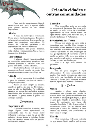 16
Criando cidades e
outras comunidades
Nesta matéria, apresentaremos dicas de
como montar uma cidade, e algumas tabelas
para quando precisar de uma cidade
rapidamente.
Aldeias
A aldeia é o menor tipo de comunidade.
Possui poucos habitantes (algumas dezenas ou
até centenas), normalmente do setor rural e que
possui um governante independente. Na
maioria das vezes este governante é um
representante um conselho de anciões.
Normalmente não possui muralhas,
infra-estrutura ou planejamento. Não há ruas ou
terrenos bem definidos.
Vila/Vilarejo
A vila (ou vilarejo) é uma comunidade
de porte médio, normalmente voltada ao setor
terciário (comércio e serviços). Uma vila
possui entre 1.000 à 10.000 habitantes.
Em territórios hostis, pode possuir uma
pequena muralha de madeira ou pedras. Suas
ruas são simples e as casas pouco dispersas.
Cidade
A cidade é o maior tipo de comunidade
e pode ter qualquer característica comum a
qualquer comunidade.
Possui um muro simples ou muralha
grande de pedras. As ruas são labirínticas e
pode ou não ser ladrilhadas. As residências
possuem um terreno bem definido e as casas
normalmente são amontoadas, principalmente
em bairros e guetos aonde a guarda não
consegue alcançar.
Governante
Representante
O povo (normalmente de aldeias) pode
eleger alguém como representante da
comunidade. Seja por ele possuir maior
influencia e carisma, ou por ele ser um líder
religioso. Alguns destes se intitulam lordes,
mas não possuem títulos reais ou qualquer
influencia na nobreza.
Conselho
Uma comunidade pode ser governada
por um grupo de habitantes. Este grupo pode
ser desde os mais velhos da comunidade,
representantes de cada família nobre, até
representantes eleitos pelo povo (no caso, o
conselho é chamado de Parlamento).
Proprietário das Terras
Nobres com direito as terras onde a
comunidade está inserida. Eles possuem o
direito pelas terras e podem cobrar um tributo a
seus habitantes. Este tributo pode ser desde um
valor fixo de moedas até uma porcentagem de
tudo que é produzido sob suas terras. O lorde é
aquele que possui poder sobre uma cidade e
suas redondezas, ele pode ter conquistado este
titulo ou recebido hereditariamente.
Este é o tipo mais comum de
governante.
Designado
Um rei pode designar o papel
administrativo de uma comunidade para
alguém. Este alguém normalmente recebe um
titulo nobre não hereditário. O titulo mais
comum é o Barão, que a qualquer momento
pode ser deposto pelo monarca e substituído.
Lei e Ordem
Milícia
Aldeias, e alguns raros vilarejos,
normalmente não possuem uma guarda ou
exercito. Neste caso, quando a comunidade está
em conflito ou ameaçada por ataques, o povo
se junta para defender a comunidade. Estes
grupos de combatentes sem treino são
chamados de milícia. O líder de uma milícia é
normalmente aquele que se destaca com
intimidação e sendo de liderança. Crimes
internos são tratados com linchamentos e
pouco senso de justiça.
Guarda
Uma comunidade pode estar protegida
por uma guarda. Sendo a defesa mais comum
 