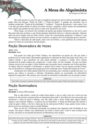 18
A Mesa do Alquimista
Por Kaique de Oliveira
São muito poucos os casos em que os jogadores passam por uma aventura encontrando alguma
poção além das famosas “Poção de Vida”, e “Poção de Mana”. E quando são colocadas, são as
também conhecidas: “Poção da Invisibilidade”, “Antídoto”, “Poção da Resistência”, entre outras. Esse
é um fato que passa batido na cabeça de muitos mestres e jogadores, afinal, poções são normalmente
itens simples que ajudam em uma coisa ou outra; mas não precisa ser assim.
Neste artigo, vou discutir três exemplos de poções que podem transformar ou até servir como
base para toda uma aventura, e que fariam qualquer alquimista arriscar a vida para aprender. Algumas
delas são itens simples mais de efeito exótico, outras são extremamente poderosas. O objetivo é que
elas possam ser usadas por mestres em suas aventuras, ou apenas servir de inspiração para os mesmos.
Abaixo a descrição de cada poção, junto com sua história, e com gancho(s) de aventuras que
podem ser feitas em cima destas mesmas poções.
Poção Devoradora de Vozes
Aura: Nula
Raridade: Rara
Esta poção foi criada por Folion Trabeus, um especialista em poções de vida que tinha o
problema de ser surdo-mudo. Misturando ingredientes na intenção de obter uma poção mais eficaz, ele
acabou criando o que considerou ser uma poção perfeita, e começou a vender. Seus clientes
reclamavam da poção sempre que compravam, e como surdo, ele não entendia. Até que um destes
clientes escreveu em um papel o efeito drástico que esta poção estava causando sem Folion perceber:
Ao beber, alem de recuperar os ferimentos, o usuário ficava mudo. Isso de começo assustou Folion,
mas ele descobriu as vantagens desta poção que ficou conhecida como “Poção Devoradora de Vozes”.
Atualmente ela é relativamente difícil de ser encontrada, pois a formula se perdeu há anos, e os
poucos que sabem se recusam a informar. Geralmente podem ser encontradas em laboratórios
alquímicos esquecidos. Mas atenção, pois ela pode ser facilmente confundida com uma poção comum.
ESPECIAL
Quem beber esta poção recuperará 60 pontos de vida e ficará muda para sempre. Mudos não podem fazer magias.
Poção Iluminadora
Aura: Nula
Raridade: Comum (300 moedas)
Não se sabe direito o nome do criador desta poção, o que se sabe é que ele a criou em uma
tentativa de não precisar carregar tochas ou lamparinas para onde ia. Sua idéia era criar uma poção que
iluminasse o corpo de quem a bebesse, mas não sabia como o fazer. Então após alguns estudos,
chegou a uma resposta simples, e a aplicou em seu laboratório. A Poção da Ofuscação não ilumina o
corpo de quem a bebe, e sim faz a mana que há em cada pessoa brilhar. Logo, quanto menos mana a
pessoa estiver no momento, menos a poção brilhará.
Hoje em dia ela é facilmente encontrada em qualquer loja alquímica pela facilidade de sua
criação. Seu preço é barato, mas infelizmente seu efeito é muito curto. Como é uma invenção mais
recente, não pode ser encontrada facilmente em laboratórios mais antigos.
ESPECIAL
Quem bebe desta poção, consegue iluminar 1 metro de raio para cada 6 pontos de mana (não máximos, mas atuais) durante
2 minutos (ou um combate). Personagens com mana 60 ou mais pontos de mana atuais, consegue ofuscar todos que
puderem vê-lo assim que bebe a poção. O alvo ofuscado não poderá agir ou mover em sua próxima rodada.
 