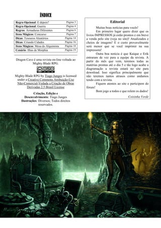 ÍNDICE
Regra Opcional: E depois? Página 3
Regra Opcional: Guerra Página 4
Regras: Armaduras Diferentes Página 6
Itens Mágicos: Concurso Página 7
Dicas: Tesouros Aleatórios Página 14
Dicas: Criando Cidades Página 16
Itens Mágicos: Mesa do Alquimista Página 18
Cenário: Ilhas de Morphia Página 19
Dragon Cave é uma revista on-line voltada ao
Mighty Blade RPG.
Mighty Blade RPG by Tiago Junges is licensed
under a Creative Commons Atribuição-Uso
Não-Comercial-Vedada a Criação de Obras
Derivadas 2.5 Brasil License
Criação, Edição e
Desenvolvimento: Tiago Junges
Ilustrações: Diversos; Todos direitos
reservados.
Editorial
Muitas boas notícias para vocês!
Em primeiro lugar quero dizer que os
livros IMPRESSOS já estão prontos e em breve
a venda pelo site (veja no site)! Atualizados e
cheios de imagens! E o custo provavelmente
será menor que se você imprimir na sua
impressora!
Outra boa noticia é que Kaique e Erik
entraram de vez para a equipe da revista. A
partir do mês que vem, teremos todas as
matérias prontas até o dia 5 e tão logo acabe a
diagramação a revista estará no site para
download. Isso significa principalmente que
não teremos tantos atrasos como andamos
tendo com a revista.
Fiquem atentos ao site e participem do
fórum!
Bom jogo a todos e que rolem os dados!
Coisinha Verde
 