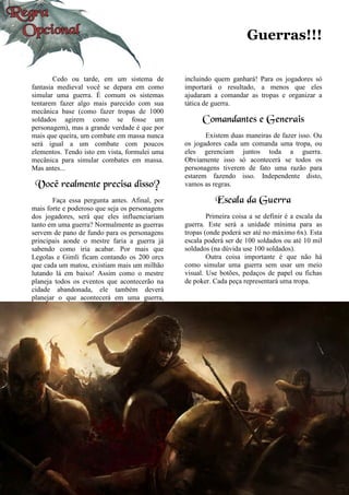 Guerras!!!
Cedo ou tarde, em um sistema de
fantasia medieval você se depara em como
simular uma guerra. É comum os sistemas
tentarem fazer algo mais parecido com sua
mecânica base (como fazer tropas de 1000
soldados agirem como se fosse um
personagem), mas a grande verdade é que por
mais que queira, um combate em massa nunca
será igual a um combate com poucos
elementos. Tendo isto em vista, formulei uma
mecânica para simular combates em massa.
Mas antes...
Você realmente precisa disso?
Faça essa pergunta antes. Afinal, por
mais forte e poderoso que seja os personagens
dos jogadores, será que eles influenciariam
tanto em uma guerra? Normalmente as guerras
servem de pano de fundo para os personagens
principais aonde o mestre faria a guerra já
sabendo como iria acabar. Por mais que
Legolas e Gimli ficam contando os 200 orcs
que cada um matou, existiam mais um milhão
lutando lá em baixo! Assim como o mestre
planeja todos os eventos que acontecerão na
cidade abandonada, ele também deverá
planejar o que acontecerá em uma guerra,
incluindo quem ganhará! Para os jogadores só
importará o resultado, a menos que eles
ajudaram a comandar as tropas e organizar a
tática de guerra.
Comandantes e Generais
Existem duas maneiras de fazer isso. Ou
os jogadores cada um comanda uma tropa, ou
eles gerenciam juntos toda a guerra.
Obviamente isso só acontecerá se todos os
personagens tiverem de fato uma razão para
estarem fazendo isso. Independente disto,
vamos as regras.
Escala da Guerra
Primeira coisa a se definir é a escala da
guerra. Este será a unidade mínima para as
tropas (onde poderá ser até no máximo 6x). Esta
escala poderá ser de 100 soldados ou até 10 mil
soldados (na dúvida use 100 soldados).
Outra coisa importante é que não há
como simular uma guerra sem usar um meio
visual. Use botões, pedaços de papel ou fichas
de poker. Cada peça representará uma tropa.
 