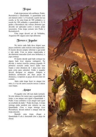 Tropas
Cada tropa possui três atributos: Poder,
Resistência e Quantidade. A quantidade será
um número entre 1 e 6 (calcule a partir da sua
escala, se for uma tropa de 300 soldados e a
escala for 100 soldados, a quantidade é 3). O
poder e Resistência são valores abstratos que
deverão ser aplicados como o mestre achar
necessário. Uma tropa comum tem Poder e
Resistência 0.
Uma tropa deverá ser de Soldados,
Arqueiros OU algum outro tipo diferente.
Turnos e Jogadas
No inicio cada lado deve dispor suas
peças conforme cada exército está organizado.
O mestre deverá sempre informar o que pode
e não pode. Com as peças organizadas e
devidamente marcadas (com seus atributos), o
jogo começa.
O mestre decide qual lado começa (se
algum lado tiver alguma vantagem). Na
duvida, o menor exercito começa jogando. O
primeiro exercito então move todas suas
tropas a uma distancia de 1 peça (use uma
peça extra para calcular). Então o jogador
deverá designar os ataques. Ataques a
distância acontecem até duas peças de
distancia, e corporais as peças devem estar em
contato.
Após cada tropa fazer os ataque (ou
não), é a vez do outro exercito mover e atacar
suas tropas.
Ataque
O jogador rola 1d6 (um dado normal).
Se este número for maior que a quantidade da
tropa, o seu ataque será igual a Quantidade +
Poder. Caso contrário o seu ataque será igual
ao resultado do dado + Poder da tropa. A tropa
inimiga então perderá este número na sua
Quantidade. Caso a tropa inimiga tiver
Resistência, deverá reduzir o ataque total da
tropa atacante.
Quando uma tropa chegar a
Quantidade 0 ela é derrotada (tire a peça da
mesa).
 