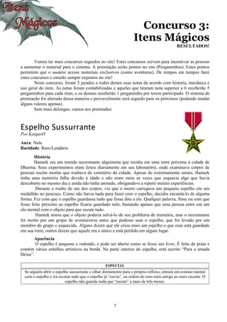 7
Concurso 3:
Itens Mágicos
RESULTADOS!
Vamos ter mais concursos seguidos no site! Estes concursos servem para incentivar as pessoas
a aumentar o material para o sistema. A premiação serão pontos no site (Pergaminhos). Estes pontos
permitem que o usuário acesse materiais exclusivos (como aventuras). De tempos em tempos farei
estes concursos e estarão sempre expostos no site!
Neste concurso, foram 5 jurados e todos deram suas notas de acordo com historia, mecânica e
uso geral do item. As notas foram contabilizadas e aqueles que tiraram nota superior a 6 receberão 5
pergaminhos para cada item, e os demais receberão 1 pergaminho por terem participado. O sistema de
premiação foi alterado dessa maneira e provavelmente será seguido para os próximos (podendo mudar
alguns valores apenas).
Sem mais delongas, vamos aos premiados:
Espelho Sussurrante
Por KaiqueO
Aura: Nula
Raridade: Raro/Lendário
História
Hannek era um temido necromante alquimista que residia em uma torre próxima à cidade de
Dharma. Seus experimentos eram feitos diariamente em seu laboratório, onde examinava corpos de
pessoas recém mortas que roubava do cemitério da cidade. Apesar de extremamente astuto, Hannek
tinha uma memória falha devido à idade e não eram raras as vezes que esquecia algo que havia
descoberto no mesmo dia e ainda não tinha anotado, obrigando-o a repetir muitas experiências.
Durante o roubo de um dos corpos, viu que o morto carregava um pequeno espelho em um
medalhão no pescoço. Como não havia nada para fazer com o espelho, decidiu encantá-lo de alguma
forma. Fez com que o espelho guardasse tudo que fosse dito a ele. Qualquer palavra, frase ou som que
fosse feito próximo ao espelho ficaria guardado nele, bastando apenas que uma pessoa entre em um
elo mental com o objeto para que escute tudo.
Hannek notou que o objeto poderia salvá-lo de seu problema de memória, mas o necromante
foi morto por um grupo de aventureiros antes que pudesse usar o espelho, que foi levado por um
membro do grupo e esquecido. Alguns dizem que ele criou mais um espelho e que esse está guardado
em sua torre, outros dizem que aquele era o único e está perdido em algum lugar.
Aparência
O espelho é pequeno e redondo, e pode ser aberto como se fosse um livro. É feito de prata e
contém vários entalhes artísticos na borda. Na parte interior do espelho, está escrito “Para a amada
Drina”.
ESPECIAL
Se alguém abrir o espelho sussurrante e olhar diretamente para o próprio reflexo, entrará em contato mental
com o espelho e irá escutar tudo que o espelho já “ouviu”, na ordem do som mais antigo ao mais recente. O
espelho não guarda nada que “escuta” a mais de três meses.
 