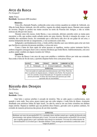 8
Arco da Busca
Por KaiqueO
Aura: Fraca
Raridade: Incomum (600 moedas)
Histórico
Uma elfa, chamada Pargila, conhecida como uma eximia caçadora na cidade de Anbrook, era
filha de lorde Beron Anbrook, um elfo artífice, regente da cidade naquela época. Durante uma caçada
de inverno, Pargila se perdeu nas matas escuras no norte da Floresta dos Antigos, e não se soube
notícias da elfa por três meses.
Durante estes três meses, lorde Beron, e sua comissão, abriram caminho entre as matas para
encontrar a elfa, que acabou sendo achada morta em uma clareira. Devido à situação do corpo, e ao
trabalho dos sacerdotes locais, foi constatado que a elfa havia sido alvo de um golpe de um urso, e
morreu lentamente devido ao sangramento, e isso acontecera a dois dias.
Indignado e profundamente triste, o lorde artífice decidiu usar seus talentos para criar um item
que facilita-se a procura de pessoas perdidas, e criou este arco.
Como a fama do item capaz de achar pessoas se espalhou, muitos outros tentaram fazê-lo,
embora ninguém conseguiu fazer com a mesma eficiência que lorde Beron. Indiferentemente, este arco
acabou sendo vendido em alguns recantos de Tebryn.
Aparência
O Arco da Busca é um arco de caça com entalhes e símbolos élficos por toda sua extensão.
Sua corda é feita de fio-de-ouro, e permite disparar belos tiros com pouca força.
DANO TIPO PESO GRUPO OBSERVAÇÂO
10 Perfuração 2 Arma Complexa Duas Mãos
ESPECIAL
Este arco pode ser usado para encontrar pessoas a até 10 km. Para isto,
deve-se pensar em alguma pessoa, e disparar uma flecha. Ela irá parar no
meio do caminho e ficará flutuando por 10 segundos na direção da
pessoa procurada. O efeito não funcionará para pessoas que estão
querendo não ser encontradas.
Bússola dos Desejos
Por Warden
Aura: Fraca
Raridade: Única
Este belo e curioso artefato é cercado de mistério. Não se sabe quem o confeccionou, nem
quando e nem onde. Sua caixa, pouco maior que um cubo mágico, é toda feita de ébano, ricamente
detalhada com artísticas linhas de lapis lazuli. Ao abri-la, nota-se em sua lente cristalina um diáfano
mapa estrelar. Repara-se também que seu prefeito disco branco, gravado com os pontos cardeais, foi
extraído de maneira primorosa das presas de um leão marinho.
ESPECIAL
Mediante um teste de percepção(Dif.12), o portador deste artefato notará que a agulha da bússola está
desorientada e não aponta realmente para o norte. Um teste de conhecimento arcano(Dif.14) revelará
que a agulha aponta para o quê o portador mais deseja no momento. Um teste de conhecimento de
astronomia(Dif.12) revelará que o desenho diáfano é uma montagem astronômica conhecida como
“mapa do paraíso”.
 