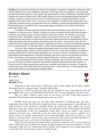 9
Gancho: Em seu próximo repouso em uma taverna qualquer, o grupo de aventureiros notará um velho
marujo bêbado em um canto isolado da estalagem. Ao dialogar com este marinheiro, ele se queixará
da aquisição de um estranho e velho artefato que infelizmente revelou-se defeituoso. O matalote estará
desejoso de negociar a bússola por 1000 moedas. Sucessivos testes de barganha poderão persuadir o
marujo a repassar o artefato por um mínimo de 600 moedas (ele se negará prontamente a aceitar
qualquer oferta abaixo deste valor, e revelar-se-á um verdadeiro mercador). Caso a negociação seja
efetivada o marinheiro logo se retirará do local com o dinheiro e jamais será encontrado novamente.
Cabe lembrar que o marinheiro não revelará onde adquiriu a bússola, e nem saberá informações
adicionais sobre o item.
A princípio a bússola apontará fixamente para um local distante e desconhecido. Caso os
jogadores se interessem em ir a fundo, a bússola os levará a uma praia deserta onde serão levados a
encontrar uma antiga e escura caverna tomada por uma densa neblina. Ao entrarem, a caverna se
fechará de pronto, impedindo a saída de qualquer personagem (inclusive por vias mágicas). Não
tardará para que desvendem no interior da caverna uma enorme gruta bem iluminada pela luz da lua
onde encontrarão muita água, pedaços de madeira, restos de navios e vários morto-vivos. Por fim,
adentrarão em um espaço repleto de tesouros espalhados pelo chão e um altar com indecifráveis glifos
em seu corpo de pedra. Ao lado deste altar, no chão, estará cuidadosamente posicionado um rubi.
Ao tocar o rubi, a mente de qualquer personagem entrará em contato telepático com uma
essência mágica/espírito contido no rubi. O espírito envolverá a mente do personagem em inúmeras
imagens misteriosas de vidas passadas fantásticas mas será pouco coerente, muito pouco revelará e
logo pedirá ao personagem que o conceda a liberdade, pois esteve preso ao rubi incontáveis séculos.
Como recompensa, ele restaurará a função original da bússola e revelará a saída da caverna.
Caso o personagem decida conceder o desejo ao espírito, este o orientará a posicionar o rubi
em cima do altar, que então se quebrará em inúmeros fragmentos libertando por fim o espírito. A
bússola a partir de então apontará para aquilo que o portador mais deseja no momento. O grupo de
aventureiros será então teleportado para a misteriosa praia, e constatarão que a caverna desapareceu,
assim como todos os itens adquiridos no interior desta.
Broken Heart
Por ErikFN
Aura: Fraca
Raridade: Único
Dizem que o amor nunca morre. Dizem que o amor é uma energia que uni dois corações.
Dizem que sem amor, ninguém nada é, ninguém nada alcança.
Dizem que o amor é um fogo que arde, mas que ninguém vê; que é uma ferida que dói, mas
que ninguém sente; que é um contentamento descontente, que é dor que enlouquece sem sequer doer.
Mas, se o amor é infinito, como o que era um torna a ser dois? Como duas pessoas se
separam? O que acontece com essa energia agora solta aos ventos?
Também dizem que certa vez um velho mago descobriu a melancolia que vem com o
rompimento dessa linha. Seu filho único e adotivo morrera de uma doença grave e desconhecida. E o
velho passara os anos posteriores estudando formas de trazê-lo de volta, sempre sem sucesso.
Esforçou-se tanto que, quando sua hora chegou, ele acabou por tornar-se uma espécie incomum de
lich. A transformação se dera tão rapidamente, assim como a morte por velhice e por cansaço,
enquanto ele dormia, que o velho não se dera por conta. Seu peito doía e pesava conforme ele se
movia, até que seu coração, transformado em um cristal não polido, rasgou-lhe as costelas, a carne
pútrida e a pele purulenta e caiu na cama onde o velho nunca mais sentiu necessidade de deitar-se e
ali permaneceu por anos... até a casa ser invadida por um grupo de aventureiros.
Deles foi ouvida pelo povo da cidade sobre o que havia na mansão e sobre o único tesouro do
velho "zumbi" que eles acreditaram ter matado. O grupo desaparecera antes do amanhecer, e muitos
dizem que o velho, não-vivo, voltara para buscar sua jóia; outros alegam ter visto o grupo seguir para
o norte (não! sul! eles foram para o sul!) na calada da noite.
 