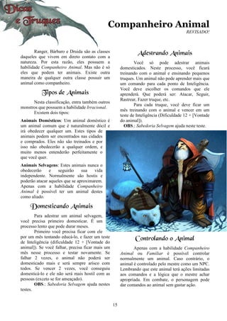 15
Companheiro Animal
REVISADO!
Ranger, Bárbaro e Druida são as classes
daqueles que vivem em direto contato com a
natureza. Por esta razão, eles possuem a
habilidade Companheiro Animal. Mas não é só
eles que podem ter animais. Existe outra
maneira de qualquer outra classe possuir um
animal como companheiro.
Tipos de Animais
Nesta classificação, entra também outros
monstros que possuem a habilidade Irracional.
Existem dois tipos:
Animais Domésticos: Um animal doméstico é
um animal comum que é naturalmente dócil e
irá obedecer qualquer um. Estes tipos de
animais podem ser encontrados nas cidades
e comprados. Eles não são treinados e por
isso não obedecerão a qualquer ordem, e
muito menos entenderão perfeitamente o
que você quer.
Animais Selvagens: Estes animais nunca o
obedecerão e seguirão sua vida
independente. Normalmente são hostis e
poderão atacar aqueles que se aproximarem.
Apenas com a habilidade Companheiro
Animal é possível ter um animal destes
como aliado.
Domesticando Animais
Para adestrar um animal selvagem,
você precisa primeiro domesticar. É um
processo lento que pode durar meses.
Primeiro você precisa ficar com ele
por um mês tentando educá-lo, e fazer um teste
de Inteligência (dificuldade 12 + [Vontade do
animal]). Se você falhar, precisa ficar mais um
mês nesse processo e testar novamente. Se
falhar 2 vezes, o animal não poderá ser
domesticado mais e será sempre arisco com
todos. Se vencer 2 vezes, você conseguiu
domesticá-lo e ele não será mais hostil com as
pessoas (exceto se for ameaçado).
OBS.: Sabedoria Selvagem ajuda nestes
testes.
Adestrando Animais
Você só pode adestrar animais
domesticados. Neste processo, você ficará
treinando com o animal e ensinando pequenos
truques. Um animal não pode aprender mais que
um comando para cada ponto de Inteligência.
Você deve escolher os comandos que ele
aprenderá. Que poderá ser: Atacar, Seguir,
Rastrear, Fazer truque, etc.
Para cada truque, você deve ficar um
mês treinando com o animal e vencer em um
teste de Inteligência (Dificuldade 12 + [Vontade
do animal]).
OBS.: Sabedoria Selvagem ajuda neste teste.
Controlando o Animal
Apenas com a habilidade Companheiro
Animal ou Familiar é possível controlar
normalmente um animal. Caso contrário, o
animal é controlado pelo mestre como um NPC.
Lembrando que este animal terá ações limitadas
aos comandos e a lógica que o mestre achar
apropriada. Em combate, o personagem pode
dar comandos ao animal sem gastar ação.
 