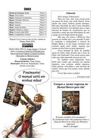 ÍNDICE
Heróis ao Extremo: Bardo Página 3
Regra: Erro Crítico Página 4
Regra: Grupo de Aventureiros Página 5
Regra: Chumbo e Pólvora Página 7
Regra: Defeitos Página 8
Dicas: Viagens Página 9
Dicas: Armas da Plebe Página 12
Regras: Culturas e Armas Página 13
Dicas: 6 coisas sobre RPG Página 14
Dicas: Companheiro Animal Página 15
Dragon Cave é uma revista on-line voltada ao
Mighty Blade RPG.
Mighty Blade RPG by Tiago Junges is licensed
under a Creative Commons Atribuição-Uso
Não-Comercial-Vedada a Criação de Obras
Derivadas 2.5 Brasil License
Criação, Edição e
Desenvolvimento: Tiago Junges
Ilustrações: Diversos; Reprodução; Todos
direitos reservados.
Editorial
Salve amigos Tebrynianos!
Mais um mês, mais uma revista (com
um pouco de atraso, mas ainda firme!). Nesta
edição não temos nenhum grande destaque.
Mas para felicidade de todos temos bastantes
materiais diferentes! Um destaque para a regra
opcional de Grupos de Aventureiros que eu
aconselho a todos que tem dificuldades de unir
o grupo ou com brigas dentro do grupo.
Mês que vem temos a RPGCon! Que
promete ser melhor que o ano passado! Estarei
lá vendendo e autografando o manual do
Mighty Blade, e se der tempo, mestrarei uma
aventura (nada certo ainda). Aqueles que
moram em São Paulo ou perto apareçam!
Estou entrando de férias do trabalho
agora em Julho, então acredito que o Guia do
Herói será finalizado! Uma ótima noticia para
todos que estão esperando ansiosos por ele.
Eu também estou planejando fazer
KITS para vender, que incluirão um manual
impresso, uma aventura inédita impressa,
fichas prontas, mini-dados e uma divisória de
mestre! Assim que tiver pronto vocês saberão
pelo site!
É isso! Que rolem os dados!
Coisinha Verde
Compre a versão impressa do
Manual Básico pelo site!
Já foram vendidos 100 exemplares!
Se vendermos mais 150 poderemos fazer o
Guia do Herói e/ou Guia dos Monstros
impresso!
Ajude a divulgar!
 