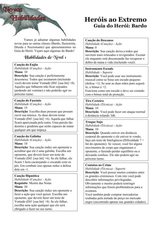 Heróis ao Extremo
Guia do Herói: Bardo
Vamos já adiantar algumas habilidades
novas para as outras classes (Bardo, Ilusionista,
Druida e Necromante) que apresentaremos no
Guia do Herói. Vejam aqui algumas do Bardo!
Habilidades de Nível 1
Canção do Enjôo
Habilidade (Canção) - Ação
Mana: 10
Descrição: Sua canção é perfeitamente
desconexa. Todos que escutarem (incluindo
você) devem testar Vontade (Dif: [sua Int] +8).
Aqueles que falharem irão ficar enjoados
(podendo até vomitar) e não poderão agir no
próximo turno.
Canção do Fascínio
Habilidade (Canção) - Ação
Mana: 15
Descrição: Escolha duas pessoas que possam
ouvir sua música. As duas devem testar
Vontade (Dif: [sua Int] +6). Aquela que falhar
ficará apaixonada pela outra. Uma paixão tão
doentia e grudenta que serão capazes de matar
qualquer um que impeça.
Canção da Galinha
Habilidade (Canção) - Ação
Mana: 10
Descrição: Sua canção induz um oponente a
acreditar que ele é uma galinha. Escolha um
oponente, que deverá fazer um teste de
Vontade (Dif: [sua Int] +6). Se ele falhar, ele
ficará 1 hora cacarejando e ciscando com os
pés. Em combate isso apenas reduz a defesa
dele em -1.
Canção Hipnótica
Habilidade (Canção) - Ação
Requisito: Mestre das Notas
Mana: 20
Descrição: Sua canção induz um oponente a
fazer a ação que você quiser. Escolha um
oponente, que deverá fazer um teste de
Vontade (Dif: [sua Int] +8). Se ele falhar,
escolha uma ação qualquer que ele será
obrigado a fazer no seu turno.
Canção do Descanso
Habilidade (Canção) - Ação
Mana: 0
Descrição: Sua canção deixa a todos que
ouvirem mais relaxados e revigorados. Escutar
ela enquanto está descansando faz recuperar o
dobro de mana e vida (incluindo você).
Instrumento Escudo
Habilidade - Suporte
Descrição: Você pode usar seu instrumento
musical como se fosse um escudo pequeno
(defesa +1). Se usar as duas mãos para segurá-
lo, o bônus é +2.
Funciona como um escudo e deve ser contado
com o bônus total de proteção.
Tiro Certeiro
Habilidade (Técnica) - Ação
Mana: 10
Descrição: Você pode fazer um ataque normal
à distância rolando 3d6.
Truque Sujo
Habilidade (Técnica) - Ação
Mana: 10
Descrição: Quando estiver em distância
corporal do oponente e ele estiver te vendo,
faça um teste de Inteligência (Dificuldade 7 +
Int do oponente). Se vencer, você fez alguns
movimentos de corpo que enganaram o
oponente, o fazendo perder equilíbrio ou o
deixando confuso. Ele não poderá agir no
próximo turno.
Contatos no Crime
Habilidade (Técnica) - Suporte
Descrição: Você possui muitos contatos entre
os grandes criminosos. Com isto você pode
descobrir informações privilegiadas.
Obviamente o mestre poderá restringir
informações que forem problemáticas para a
aventura.
Você também pode comprar mercadorias
roubadas pela metade do preço no mercado
negro (encontrado apenas nas grandes cidades).
 