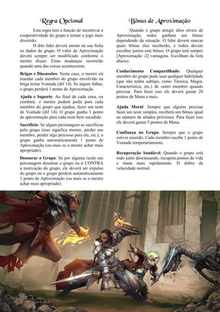 Regra Opcional
Esta regra tem a função de incentivar a
cooperatividade do grupo e tornar o jogo mais
divertido.
O dito líder deverá anotar na sua ficha
os dados do grupo. O valor da Aproximação
deverá sempre ser modificado conforme o
mestre disser. Estas mudanças ocorrerão
quando uma das coisas acontecerem:
Brigas e Discussões: Neste caso, o mestre irá
mandar cada membro do grupo envolvido na
briga testar Vontade (dif 14). Se algum falhar,
o grupo perderá 1 ponto de Aproximação.
Ajuda e Suporte: Ao final de cada cena, ou
combate, o mestre poderá pedir para cada
membro do grupo que ajudou, fazer um teste
de Vontade (dif 14). O grupo ganha 1 ponto
de aproximação para cada teste bem sucedido.
Sacrifício: Se algum personagem se sacrificou
pelo grupo (isso significa morrer, perder um
membro, perder algo precioso para ele, etc.), o
grupo ganha automaticamente 1 ponto de
Aproximação (ou mais se o mestre achar mais
apropriado).
Desonrar o Grupo: Se por alguma razão um
personagem desonrar o grupo ou ir CONTRA
a motivação do grupo, ele deverá ser expulso
do grupo ou o grupo perderá automaticamente
1 ponto de Aproximação (ou mais se o mestre
achar mais apropriado).
Bônus de Aproximação
Quando o grupo atingir altos níveis de
Aproximação, todos ganham um bônus
dependendo da situação. O líder deverá marcar
quais bônus eles receberão, e todos devem
escolher juntos este bônus. O grupo terá sempre
[Aproximação -2] vantagens. Escolham da lista
abaixo:
Conhecimento Compartilhado: Qualquer
membro do grupo pode usar qualquer habilidade
(que não tenha subtipo, como Técnica, Magia,
Característica, etc.) de outro membro quando
precisar. Para fazer isso ele deverá gastar 20
pontos de Mana a mais.
Ajuda Moral: Sempre que alguém precisar
fazer um teste simples, receberá um bônus igual
ao número de aliados próximos. Para fazer isso
ele deverá gastar 5 pontos de Mana.
Confiança no Grupo: Sempre que o grupo
estiver reunido. Cada membro recebe 1 ponto de
Vontade temporariamente.
Recuperação Saudável: Quando o grupo está
todo junto descansando, recupera pontos de vida
e mana mais rapidamente. O dobro da
velocidade normal.
 