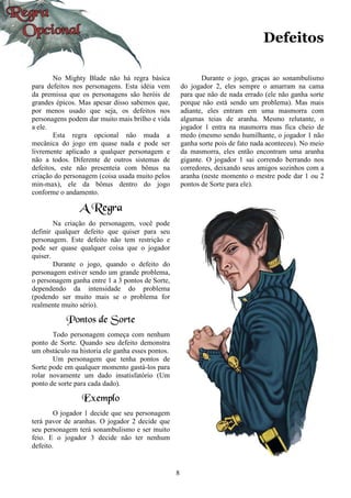 8
Defeitos
No Mighty Blade não há regra básica
para defeitos nos personagens. Esta idéia vem
da premissa que os personagens são heróis de
grandes épicos. Mas apesar disso sabemos que,
por menos usado que seja, os defeitos nos
personagens podem dar muito mais brilho e vida
a ele.
Esta regra opcional não muda a
mecânica do jogo em quase nada e pode ser
livremente aplicado a qualquer personagem e
não a todos. Diferente de outros sistemas de
defeitos, este não presenteia com bônus na
criação do personagem (coisa usada muito pelos
min-max), ele da bônus dentro do jogo
conforme o andamento.
A Regra
Na criação do personagem, você pode
definir qualquer defeito que quiser para seu
personagem. Este defeito não tem restrição e
pode ser quase qualquer coisa que o jogador
quiser.
Durante o jogo, quando o defeito do
personagem estiver sendo um grande problema,
o personagem ganha entre 1 a 3 pontos de Sorte,
dependendo da intensidade do problema
(podendo ser muito mais se o problema for
realmente muito sério).
Pontos de Sorte
Todo personagem começa com nenhum
ponto de Sorte. Quando seu defeito demonstra
um obstáculo na historia ele ganha esses pontos.
Um personagem que tenha pontos de
Sorte pode em qualquer momento gastá-los para
rolar novamente um dado insatisfatório (Um
ponto de sorte para cada dado).
Exemplo
O jogador 1 decide que seu personagem
terá pavor de aranhas. O jogador 2 decide que
seu personagem terá sonambulismo e ser muito
feio. E o jogador 3 decide não ter nenhum
defeito.
Durante o jogo, graças ao sonambulismo
do jogador 2, eles sempre o amarram na cama
para que não de nada errado (ele não ganha sorte
porque não está sendo um problema). Mas mais
adiante, eles entram em uma masmorra com
algumas teias de aranha. Mesmo relutante, o
jogador 1 entra na masmorra mas fica cheio de
medo (mesmo sendo humilhante, o jogador 1 não
ganha sorte pois de fato nada aconteceu). No meio
da masmorra, eles então encontram uma aranha
gigante. O jogador 1 sai correndo berrando nos
corredores, deixando seus amigos sozinhos com a
aranha (neste momento o mestre pode dar 1 ou 2
pontos de Sorte para ele).
 