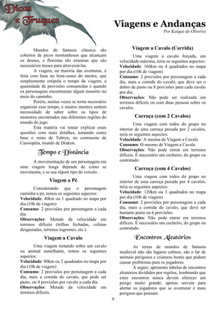 9
Viagens e Andanças
Por Kaique de Oliveira
Mundos de fantasia clássica são
cobertos de picos montanhosos que alcançam
os deuses, e florestas tão extensas que são
necessários meses para atravessá-las.
A viagem, na maioria das aventuras, é
feita com base no bom-senso do mestre, que
simplesmente estipula o tempo da viagem, a
quantidade de provisões consumidas e quando
os personagens encontraram algum monstro no
meio do caminho.
Porém, muitas vezes se torna necessário
organizar esse tempo, e muitos mestres sentem
necessidade de saber sobre os tipos de
monstros encontrados nas diferentes regiões do
mundo do jogo.
Esta matéria vai tentar explicar estas
questões com mais detalhes, tomando como
base o reino de Tebryn, no continente de
Cassiopéia, mundo de Drakon.
Tempo e Distância
A movimentação de um personagem em
uma viagem longa depende de como se
movimenta, e se usa algum tipo de veículo.
Viagem a Pé
Considerando que o personagem
caminha a pé, temos os seguintes aspectos:
Velocidade: 40km ou 1 quadrado no mapa por
dia (10h de viagem)
Consumo: 2 provisões por personagem a cada
dia.
Observações: Metade da velocidade em
terrenos difíceis (trilhas fechadas, colinas
desgastadas, terrenos íngremes, etc.).
Viagem a Cavalo
Uma viagem trotando sobre um cavalo
ou animal semelhante, temos os seguintes
aspectos:
Velocidade: 80km ou 2 quadrados no mapa por
dia (10h de viagem)
Consumo: 2 provisões por personagem a cada
dia, mais a comida do cavalo, que pode ser
pasto, ou 4 provisões por cavalo a cada dia.
Observações: Metade da velocidade em
terrenos difíceis.
Viagem a Cavalo (Corrida)
Uma viagem a cavalo forçada, em
velocidade máxima, teria os seguintes aspectos:
Velocidade: 160km ou 4 quadrados no mapa
por dia (10h de viagem)
Consumo: 2 provisões por personagem a cada
dia, mais a comida do cavalo, que deve ser o
dobro de pasto ou 8 provisões para cada cavalo
por dia.
Observações: Não pode ser realizada em
terrenos difíceis ou com duas pessoas sobre os
cavalos.
Carroça (com 2 Cavalos)
Uma viagem com todos do grupo no
interior de uma carroça puxada por 2 cavalos,
teria os seguintes aspectos:
Velocidade: A mesma de Viagem a Cavalo
Consumo: O mesmo de Viagem a Cavalo
Observações: Não pode entrar em terrenos
difíceis. É necessário um cocheiro, do grupo ou
contratado.
Carroça (com 4 Cavalos)
Uma viagem com todos do grupo no
interior de uma carroça puxada por 4 cavalos,
teria os seguintes aspectos:
Velocidade: 120km ou 3 quadrados no mapa
por dia (10h de viagem)
Consumo: 2 provisões por personagens a cada
dia, mais a comida do cavalo, que deve ser
bastante pasto ou 6 provisões.
Observações: Não pode entrar em terrenos
difíceis. É necessário um cocheiro, do grupo ou
contratado.
Encontros Aleatórios
As terras de mundos de fantasia
medieval não são lugares calmos, são o lar de
animais perigosos e criaturas hostis que podem
causar problemas para os jogadores.
A seguir, apresento tabelas de encontros
aleatórios divididos por regiões, lembrando que
estes encontros nunca devem oferecer um
perigo muito grande, apenas servem para
alertar os jogadores que se aventurar é mais
perigoso que pensam.
 