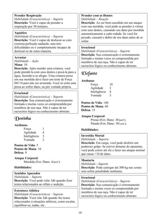 10
Prender Respiração
Habilidade (Característica) – Suporte
Descrição: Você é capaz de prender a
respiração por 30 minutos.
Aquático
Habilidade (Característica) – Suporte
Descrição: Você é capaz de deslocar-se com
extrema perfeição nadando, mas tem
dificuldades ou é completamente incapaz de
deslocar-se de outra maneira.
Arrastar
Habilidade – Ação
Mana: 10
Descrição: Após morder uma criatura, você
pode prendê-la com seus dentes e puxá-la para a
água, fazendo-a se afogar. Uma criatura presa
em sua mordida deve fazer um teste de Força
Dif 14 para não ser arrastada. Você só solta uma
presa ao sofrer dano, ou por vontade própria.
Irracional
Habilidade (Característica) – Suporte
Descrição: Sua comunicação é extremamente
limitada e muitas vezes só compreendida por
membros de sua raça. Não é capaz de ter
raciocínio lógico ou conhecimento abstrato.
Doninha
Atributos
Força 1
Agilidade 4
Inteligência 3
Vontade 2
Pontos de Vida: 5
Pontos de Mana: 10
Defesa: 9
Ataque Corporal:
Mordida (For; Dano: 4/perf.).
Habilidades:
Sentidos Apurados
Habilidade – Suporte
Descrição: Você pode rolar 3d6 quando fizer
testes relacionados ao olfato e audição.
Estrutura Atlética
Habilidade (Característica) – Suporte
Descrição: Você rola 3d6 quando faz testes
relacionados à situações atléticas, como escalar,
equilibrar-se, nadar, etc.
Prender com os Dentes
Habilidade – Reação
Descrição: Ao ser bem-sucedido em um ataque
com sua mordida, você pode se prender à vítima
com seus dentes, causando seu dano por mordida
automaticamente a cada rodada. Se você for
puxado, causará o dobro de seu dano antes de se
soltar.
Irracional
Habilidade (Característica) – Suporte
Descrição: Sua comunicação é extremamente
limitada e muitas vezes só compreendida por
membros de sua raça. Não é capaz de ter
raciocínio lógico ou conhecimento abstrato.
Elefante
Atributos
Força 10
Agilidade 2
Inteligência 4
Vontade 3
Pontos de Vida: 140
Pontos de Mana: 60
Defesa: 15
Ataque Corporal:
Presas (For; Dano: 30/perf.).
Patada (For; Dano: 30/cont.).
Habilidades:
Investida Mortal
Habilidade – Suporte
Descrição: Em carga, você pode desferir um
poderoso golpe. Se estiver distante do oponente,
você pode correr até ele e fazer um ataque normal
que causa +10 de dano.
Montaria
Habilidade - Suporte
Descrição: Pode carregar até 300 kg nas costas
sem sofrer penalidade nenhuma.
Irracional
Habilidade (Característica) – Suporte
Descrição: Sua comunicação é extremamente
limitada e muitas vezes só compreendida por
membros de sua raça. Não é capaz de ter
raciocínio lógico ou conhecimento abstrato.
 