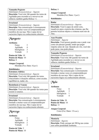 16
Tamanho Pequeno
Habilidade (Característica) – Suporte
Descrição: Você rola 3d6 quando faz testes de
Agilidade para esconder-se e mover-se em
silêncio; também ganha Defesa +1.
Irracional
Habilidade (Característica) – Suporte
Descrição: Sua comunicação é extremamente
limitada e muitas vezes só compreendida por
membros de sua raça. Não é capaz de ter
raciocínio lógico ou conhecimento abstrato.
Mangusto
Atributos
Força 3
Agilidade 4
Inteligência 3
Vontade 3
Pontos de Vida: 10
Pontos de Mana: 10
Defesa: 8
Ataque Corporal:
Mordida (For; Dano: 4/perf.)
Habilidades:
Estrutura Atlética
Habilidade (Característica) - Suporte
Descrição: Você rola 3d6 quando faz testes
relacionados à situações atléticas, como escalar,
equilibrar-se, nadar, etc.
Resistência à Veneno
Habilidade (Característica) - Suporte
Descrição: Você rola 3d6 quando faz testes para
resistir à venenos.
Irracional
Habilidade (Característica) – Suporte
Descrição: Sua comunicação é extremamente
limitada e muitas vezes só compreendida por
membros de sua raça. Não é capaz de ter
raciocínio lógico ou conhecimento abstrato.
Morcego
Atributos
Força 1
Agilidade 4
Inteligência 2
Vontade 2
Pontos de Vida: 5
Pontos de Mana: 10
Defesa: 6
Ataque Corporal:
Mordida (For; Dano: 1/perf.)
Habilidades:
Radar
Habilidade (Característica) – Suporte
Descrição: Você é capaz de emitir sons,
inaudíveis para a maioria das criaturas, que lhe
permite localizar objetos e criaturas num raio de
36m.
Asas Pesadas
Habilidade – Suporte
Descrição: Você possui grandes asas e pode voar
como um pássaro grande, tendo que pegar
impulso antes de voar. Quando em vôo, você não
pode parar, mas pode planar.
Tamanho Pequeno
Habilidade (Característica) – Suporte
Descrição: Você rola 3d6 quando faz testes de
Agilidade para esconder-se e mover-se em
silêncio; também ganha Defesa +1.
Irracional
Habilidade (Característica) – Suporte
Descrição: Sua comunicação é extremamente
limitada e muitas vezes só compreendida por
membros de sua raça. Não é capaz de ter
raciocínio lógico ou conhecimento abstrato.
Mula
Atributos
Força 6
Agilidade 3
Inteligência 1
Vontade 4
Pontos de Vida: 30
Pontos de Mana: 10
Defesa: 11
Ataque Corporal:
Coice (For; Dano: 13/cont.).
Habilidades:
Montaria
Habilidade - Suporte
Descrição: Pode carregar até 200 kg nas costas
sem sofrer penalidade nenhuma.
 