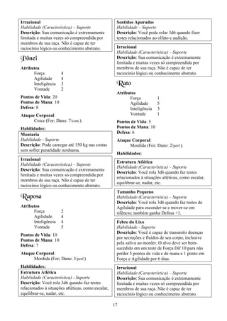 17
Irracional
Habilidade (Característica) – Suporte
Descrição: Sua comunicação é extremamente
limitada e muitas vezes só compreendida por
membros de sua raça. Não é capaz de ter
raciocínio lógico ou conhecimento abstrato.
Pônei
Atributos
Força 4
Agilidade 4
Inteligência 3
Vontade 2
Pontos de Vida: 20
Pontos de Mana: 10
Defesa: 8
Ataque Corporal:
Coice (For; Dano: 7/cont.).
Habilidades:
Montaria
Habilidade - Suporte
Descrição: Pode carregar até 150 kg nas costas
sem sofrer penalidade nenhuma.
Irracional
Habilidade (Característica) – Suporte
Descrição: Sua comunicação é extremamente
limitada e muitas vezes só compreendida por
membros de sua raça. Não é capaz de ter
raciocínio lógico ou conhecimento abstrato.
Raposa
Atributos
Força 2
Agilidade 4
Inteligência 4
Vontade 5
Pontos de Vida: 10
Pontos de Mana: 10
Defesa: 7
Ataque Corporal:
Mordida (For; Dano: 3/perf.)
Habilidades:
Estrutura Atlética
Habilidade (Característica) - Suporte
Descrição: Você rola 3d6 quando faz testes
relacionados à situações atléticas, como escalar,
equilibrar-se, nadar, etc.
Sentidos Apurados
Habilidade – Suporte
Descrição: Você pode rolar 3d6 quando fizer
testes relacionados ao olfato e audição.
Irracional
Habilidade (Característica) – Suporte
Descrição: Sua comunicação é extremamente
limitada e muitas vezes só compreendida por
membros de sua raça. Não é capaz de ter
raciocínio lógico ou conhecimento abstrato.
Rato
Atributos
Força 1
Agilidade 5
Inteligência 3
Vontade 1
Pontos de Vida: 5
Pontos de Mana: 10
Defesa: 6
Ataque Corporal:
Mordida (For; Dano: 2/perf.).
Habilidades:
Estrutura Atlética
Habilidade (Característica) – Suporte
Descrição: Você rola 3d6 quando faz testes
relacionados à situações atléticas, como escalar,
equilibrar-se, nadar, etc.
Tamanho Pequeno
Habilidade (Característica) – Suporte
Descrição: Você rola 3d6 quando faz testes de
Agilidade para esconder-se e mover-se em
silêncio; também ganha Defesa +1.
Febre do Lixo
Habilidade - Suporte
Descrição: Você é capaz de transmitir doenças
por secreções e fluídos de seu corpo, inclusive
pela saliva ao morder. O alvo deve ser bem-
sucedido em um teste de Força Dif 10 para não
perder 5 pontos de vida e de mana e 1 ponto em
Força e Agilidade por 6 dias.
Irracional
Habilidade (Característica) – Suporte
Descrição: Sua comunicação é extremamente
limitada e muitas vezes só compreendida por
membros de sua raça. Não é capaz de ter
raciocínio lógico ou conhecimento abstrato.
 
