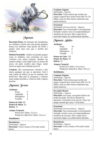 25
Mamute
Descrição Física: Os mamutes são semelhantes
aos elefantes, porém com uma grossa pelagem
branca (ou marrom). Suas presas são fortes e
podem valer mais caro que o marfim dos
elefantes.
Habitat/Sociedade: Andam em grandes grupos
como os elefantes, mas costumam ser mais
violentos com outras criaturas. Quando um
mamute chega a certa idade (mais ou menos 60
anos), ele parte sozinho para longe, aonde
morre no lugar mais afastado possível.
Combate: São extremamente violentos e irão
atacar qualquer um que se aproxime. Está é
uma reação de defesa, já que os mamutes são
herbívoros. Mas para se assegurar, o mamute
tenta sempre derrubar a vítima ao chão e depois
pisoteia.
Mamute Jovem
Atributos
Força 8
Agilidade 4
Inteligência 2
Vontade 4
Pontos de Vida: 80
Pontos de Mana: 20
Defesa: 12
Ataque Corporal:
Presas (For; Dano: 12/cont.)
Pisada [no chão] (For; Dano: 16/cont.)
Habilidades:
Resistências
Habilidade - Suporte
Descrição: Você é imune a Frio (não recebe
dano).
Combate Gigante
Habilidade - Suporte
Descrição: Toda criatura que receber um
ataque corporal deve testar Força (Dif 13). Se
falhar, cairá no chão (menos oponentes que
sejam maiores).
Irracional
Habilidade (Característica) – Suporte
Descrição: Sua comunicação é extremamente
limitada e muitas vezes só compreendida por
membros de sua raça. Não é capaz de ter
raciocínio lógico ou conhecimento abstrato.
Mamute Adulto
Atributos
Força 10
Agilidade 4
Inteligência 2
Vontade 4
Pontos de Vida: 120
Pontos de Mana: 30
Defesa: 14
Ataque Corporal:
Presas (For; Dano: 14/contusão)
Pisada [no chão] (For; Dano: 20/cont.)
Habilidades:
Combate Gigante
Habilidade - Suporte
Descrição: Toda criatura que receber um
ataque corporal deve testar Força (Dif 13). Se
falhar, cairá no chão (menos oponentes que
sejam maiores).
Investida Mortal
Habilidade – Suporte
Descrição: Em carga, você pode desferir um
poderoso golpe. Se estiver distante do
oponente, você pode correr até ele e fazer um
ataque normal que causa +10 de dano.
Irracional
Habilidade (Característica) – Suporte
Descrição: Sua comunicação é extremamente
limitada e muitas vezes só compreendida por
membros de sua raça. Não é capaz de ter
raciocínio lógico ou conhecimento abstrato.
Resistências
Habilidade - Suporte
Descrição: Você é imune a Frio (não recebe
dano).
 