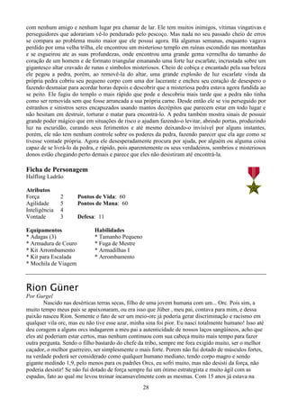 28
com nenhum amigo e nenhum lugar pra chamar de lar. Ele tem muitos inimigos, vítimas vingativas e
perseguidores que adorariam vê-lo pendurado pelo pescoço. Mas nada no seu passado cheio de erros
se compara ao problema muito maior que ele possui agora. Há algumas semanas, enquanto vagava
perdido por uma velha trilha, ele encontrou um misterioso templo em ruínas escondido nas montanhas
e se esgueirou ate as suas profundezas, onde encontrou uma grande gema vermelha do tamanho do
coração de um homem e de formato triangular emanando uma forte luz escarlate, incrustada sobre um
gigantesco altar cravado de runas e símbolos misteriosos. Cheio de cobiça e encantado pela sua beleza
ele pegou a pedra, porém, ao removê-la do altar, uma grande explosão de luz escarlate vinda da
própria pedra cobriu seu pequeno corpo com uma dor lacerante e encheu seu coração de desespero o
fazendo desmaiar para acordar horas depois e descobrir que a misteriosa pedra estava agora fundida ao
se peito. Ele fugiu do templo o mais rápido que pode e descobriu mais tarde que a pedra não tinha
como ser removida sem que fosse arrancada a sua própria carne. Desde então ele se viu perseguido por
estranhos e sinistros seres encapuzados usando mantos decrépitos que parecem estar em todo lugar e
não hesitam em destruir, torturar e matar para encontrá-lo. A pedra também mostra sinais de possuir
grande poder mágico que em situações de risco o ajudam fazendo-o levitar, abrindo portas, produzindo
luz na escuridão, curando seus ferimentos e até mesmo deixando-o invisível por alguns instantes,
porém, ele não tem nenhum controle sobre os poderes da pedra, fazendo parecer que ela age como se
tivesse vontade própria. Agora ele desesperadamente procura por ajuda, por alguém ou alguma coisa
capaz de se livrá-lo da pedra, e rápido, pois aparentemente os seus verdadeiros, sombrios e misteriosos
donos estão chegando perto demais e parece que eles não desistiram até encontrá-la.
Ficha de Personagem
Halfling Ladrão
Atributos
Força 2 Pontos de Vida: 60
Agilidade 5 Pontos de Mana: 60
Inteligência 4
Vontade 3 Defesa: 11
Equipamentos Habilidades
* Adagas (3) * Tamanho Pequeno
* Armadura de Couro * Fuga de Mestre
* Kit Arrombamento * Armadilhas I
* Kit para Escalada * Arrombamento
* Mochila de Viagem
Rion Güner
Por Gurgel
Nascido nas desérticas terras secas, filho de uma jovem humana com um... Orc. Pois sim, a
muito tempo meus pais se apaixonaram, ou era isso que Jüber , meu pai, contava para mim, e dessa
paixão nasceu Rion. Somente o fato de ser um meio-orc já poderia gerar discriminação e racismo em
qualquer vila orc, mas eu não tive esse azar, minha sina foi pior. Eu nasci totalmente humano! Isso até
deu coragem a alguns orcs indagarem a meu pai a autenticidade de nossos laços sangüíneos, acho que
eles até poderiam estar certos, mas nenhum continuou com sua cabeça muito mais tempo para fazer
outra pergunta. Sendo o filho bastardo do chefe da tribo, sempre me fora exigido muito, ser o melhor
caçador, o melhor guerreiro, ser simplesmente o mais forte. Porem não fui dotado de músculos fortes,
na verdade poderá ser considerado como qualquer humano mediano, tendo corpo magro e sendo
gigante medindo 1,9, pelo menos para os padrões Orcs, eu sofri muito, mas não desisti da força, não
poderia desistir! Se não fui dotado de força sempre fui um ótimo estrategista e muito ágil com as
espadas, fato ao qual me levou treinar incansavelmente com as mesmas. Com 15 anos já estava na
 