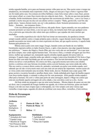 29
minha segunda batalha, novo para um humano porem velho para um orc. Mas assim como o tempo me
amadureceu, me tornando mais experiente e forte, chegou ao meu pai e logo o forte e vigoroso líder
orc foi traído pelos seus. Era comum em tribos bárbaras o mais forte reinar sobre o mais fraco, porem
sem rancor afinal, se o mais fraco morre não era culpa do mais forte... No dia em que meu pai perdeu
a batalha, ferido mortalmente chorei, mas lagrimas não escorreram de minha face... com a voz rouca, e
sentindo a morte meu pai me dice em seu ultimo sorriso e suspiro: “Haha, garotú tolú, você Orc não
poder chora. ‘manos choram muito, nos orc’s não podemos chorá. Somente prometemos ser mais
fortes... Somente... nos tornamos fortes...”
Com sua ultimas palavras ele me deixou, não pude chorar. Agora entendia, nos orcs podemos
somente prometer ser mais fortes, e era isso que eu faria, me tornaria mais forte que qualquer coisa
viva, e provaria que músculos não valem mais que cérebros e que espadas são mais mortais que
machados.
Com minha experiência de vida foi fácil me tornar um mercenário, de aparência comum
sempre usando cabelos curtos e roupas próprias para o deserto, vaguei durante muito tempo. Matando
quando necessário me tornei cada vez mais experiente em lutas, até que aquilo ocorreu, vi aquela linda
humana pela primeira vez.
Milena estava junto com outro mago, Enugis, lutando contra um bando de orcs ladrões.
Geralmente esperaria ambos os lados ficarem fracos, e após a luta atacaria, mas algo naquela humana
me enfeitiçou. “ ’manos são frágeis e fracús filho, por isso vocês não ser um humano!” era o que meu
pai dizia sempre, mas vendo aquela humana lutar.. Ela usava a fúria, a vontade selvagem que nos Orcs
temos, melhor que qualquer um, manejando aquela estranha espada gigante devastou todos os
inimigos. E aquela mago, caramba tenho que admitir a magia é uma coisa formidável! Ele fazia o fogo
brotar do chão com tanta facilidade que até me assustava. Eles haviam derrotados todos, mas aquele
ultimo era talvez o real problema. Ele estava em fúria, cego pela mesma nem notou seus aliados
mortos e continua com suas furiosas investidas contra a jovem humana cujo nome ainda não sabia.
Não me contive e avancei direto contra ele, pulando e acertando seu pulso com minha espada, sorri
sabendo que ele não viveria muito mais com um corte em um artéria tão importante, mesmo assim ele
se virou contra mim tentando uma investida. Muito lerdo, desviei. Rodando meu corpo quase 300
graus acertei-o na perna fazendo-o ajoelhar diante mim. Ainda embalada pelo fugor da batalha segurei
com força minha espada, e cortando a cabeça do Orc sem pestanejar. Afim guardei minha espada e
olhei para a humana. Ela sorri e voltou para perto de uma carruagem, depois o Mago me contou que
estavam escoltando aquela carruagem até certa cidade, e me convidou a unir-se a eles. Aceite.
Até hoje ainda me pergunto o que me atrai nesta humana... Mesmo depois de quase um ano não
sei dizer, mas a companhia de Enugis também me agrada, ele é ótimo em historias, quase um bardo!
Graças a ele não uso mais roupas sujas e esfarrapadas, me visto sempre com uma vistosa capa
vermelha e roupa negra, segundo ele alem de combinar com meus olhos, vermelhos, é bem estiloso.
Ficha de Personagem
Humano Espadachim
Atributos
Força 4 Pontos de Vida: 60
Agilidade 5 Pontos de Mana: 60
Inteligência 3
Vontade 3 Defesa: 11
Equipamentos Habilidades
* Armadura de Couro * Agilidade de Combate
* Espada Longa * Corte Arterial
* Mochila de Viagem * Dança das Espadas
* Kit Primeiros SOS
* Saco com: 50 moedas
 