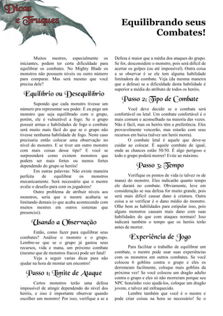 Equilibrando seus
Combates!
Muitos mestres, especialmente os
iniciantes, podem ter certa dificuldade para
equilibrar os combates. No Mighty Blade os
monstros não possuem níveis ou outro número
para comparar. Mas será mesmo que você
precisa dele?
Equilíbrio ou Desequilíbrio
Supondo que cada monstro tivesse um
número pra representar seu poder. E eu pego um
monstro que seja equilibrado com o grupo,
porém, ele é vulnerável a fogo. Se o grupo
possuir armas e habilidades de fogo o combate
será muito mais fácil do que se o grupo não
tivesse nenhuma habilidade de fogo. Neste caso
precisaria então colocar uma observação no
nível do monstro. E se tiver um outro monstro
com mais coisas desse tipo? E você se
surpreenderá como existem monstros que
podem ser mais fortes ou menos fortes
dependendo do grupo se heróis!
Em outras palavras: Não existe maneira
perfeita de equilibrar os monstros
mecanicamente. Será necessário que o mestre
avalie o desafio para com os jogadores!
Outro problema de atribuir níveis aos
monstros, seria que o mestre acabaria se
limitando demais (o que acaba acontecendo com
muitos mestres em outros sistemas que
presenciei).
Usando a Observação
Então, como fazer para equilibrar seus
combates? Análise o monstro e o grupo.
Lembre-se que se o grupo já gastou seus
recursos, vida e mana, um próximo combate
(mesmo que de monstros fracos) pode ser fatal!
Veja a seguir varias dicas para não
ajudar na hora de montar um encontro!
Passo 1: Limite de Ataque
Certos monstros terão uma defesa
impossível de atingir dependendo do nível dos
heróis, e isso é importante observar quando
escolher um monstro! Por isso, verifique a se a
Defesa é maior que a média dos ataques do grupo.
Se for, desconsidere o monstro, pois será difícil de
acertar os golpes (ou até impossível). Outra coisa
a se observar é se ele tem alguma habilidade
limitadora de combate. Veja (da mesma maneira
que a defesa) se a dificuldade desta habilidade é
superior a média do atributo de todos os heróis.
Passo 2: Tipo de Combate
Você deve decidir se o combate será
confortável ou letal. Um combate confortável é o
mais comum e aconselhado na maioria das vezes.
Não é fácil, mas os heróis têm a preferência. Eles
provavelmente vencerão, mas estarão com seus
recursos em baixa (talvez um herói morra).
O combate letal é aquele que deve-se
cuidar ao colocar. É aquele combate de igual,
onde as chances estão 50/50. É algo perigoso e
todo o grupo poderá morrer! Evite ao máximo.
Passo 3: Tempo
Verifique os pontos de vida (e talvez os de
mana) do monstro. Eles indicarão quanto tempo
ele durará no combate. Obviamente, leve em
consideração se sua defesa for muito grande, pois
será mais difícil causar dano à criatura. Outra
coisa a se verificar é o dano médio do monstro.
Olhe bem as habilidades para estipular isso, pois
alguns monstros causam mais dano com suas
habilidades do que com ataques normais! Isso
indicará também o tempo que os heróis terão
antes de morrer.
Experiência de Jogo
Para facilitar o trabalho de equilibrar um
combate, o mestre pode usar suas experiências
com os monstros em outros combates. Se você
colocou 6 goblins contra o grupo e eles os
derrotaram facilmente, coloque mais goblins da
próxima vez! Se você colocou um dragão adulto
contra o grupo e eles só não morreram porque seu
NPC bonzinho veio ajudá-los, coloque um dragão
jovem, e talvez até enfraquecido.
Lembre também que você é o mestre e
pode criar coisas na hora se necessário! Se o
 