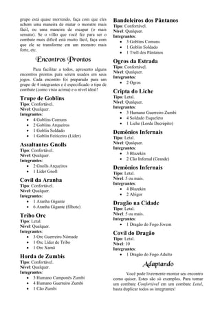 grupo está quase morrendo, faça com que eles
achem uma maneira de matar o monstro mais
fácil, ou uma maneira de escapar (o mais
sensato). Se o vilão que você fez para ser o
combate mais difícil está muito fácil, faça com
que ele se transforme em um monstro mais
forte, etc.
Encontros Prontos
Para facilitar a todos, apresento alguns
encontros prontos para serem usados em seus
jogos. Cada encontro foi preparado para um
grupo de 4 integrantes e é especificado o tipo de
combate (como visto acima) e o nível ideal!
Trupe de Goblins
Tipo: Confortável.
Nível: Qualquer.
Integrantes:
• 4 Goblins Comuns
• 2 Goblins Arqueiros
• 1 Goblin Soldado
• 1 Goblin Feiticeiro (Líder)
Assaltantes Gnolls
Tipo: Confortável.
Nível: Qualquer.
Integrantes:
• 2 Gnolls Arqueiros
• 1 Líder Gnoll
Covil da Aranha
Tipo: Confortável.
Nível: Qualquer.
Integrantes:
• 1 Aranha Gigante
• 6 Aranha Gigante (filhote)
Tribo Orc
Tipo: Letal.
Nível: Qualquer.
Integrantes:
• 3 Orc Guerreiro Nômade
• 1 Orc Líder de Tribo
• 1 Orc Xamã
Horda de Zumbis
Tipo: Confortável.
Nível: Qualquer.
Integrantes:
• 3 Humano Camponês Zumbi
• 4 Humano Guerreiro Zumbi
• 1 Cão Zumbi
Bandoleiros dos Pântanos
Tipo: Confortável.
Nível: Qualquer.
Integrantes:
• 3 Goblins Comuns
• 1 Goblin Soldado
• 1 Troll dos Pântanos
Ogros da Estrada
Tipo: Confortável.
Nível: Qualquer.
Integrantes:
• 2 Ogros
Cripta do Liche
Tipo: Letal.
Nível: Qualquer.
Integrantes:
• 3 Humano Guerreiro Zumbi
• 4 Soldado Esqueleto
• 1 Liche (Lorde Decrépito)
Demônios Infernais
Tipo: Letal.
Nível: Qualquer.
Integrantes:
• 3 Blazekin
• 2 Cão Infernal (Grande)
Demônios Infernais
Tipo: Letal.
Nível: 5 ou mais.
Integrantes:
• 4 Blazekin
• 2 Abigor
Dragão na Cidade
Tipo: Letal.
Nível: 5 ou mais.
Integrantes:
• 1 Dragão do Fogo Jovem
Covil do Dragão
Tipo: Letal.
Nível: 10
Integrantes:
• 1 Dragão do Fogo Adulto
Adaptando
Você pode livremente montar seu encontro
como quiser. Estes são só exemplos. Para tornar
um combate Confortável em um combate Letal,
basta duplicar todos os integrantes!
 