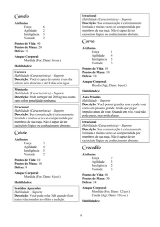 9
Camelo
Atributos
Força 6
Agilidade 2
Inteligência 3
Vontade 2
Pontos de Vida: 40
Pontos de Mana: 20
Defesa: 11
Ataque Corporal:
Mordida (For; Dano: 6/cont.)
Habilidades:
Corcova
Habilidade (Característica) – Suporte
Descrição: Você é capaz de resistir à um dia
inteiro sem alimento e até 8 dias sem água.
Montaria
Habilidade (Característica) – Suporte
Descrição: Pode carregar até 200 kg nas costas
sem sofrer penalidade nenhuma.
Irracional
Habilidade (Característica) – Suporte
Descrição: Sua comunicação é extremamente
limitada e muitas vezes só compreendida por
membros de sua raça. Não é capaz de ter
raciocínio lógico ou conhecimento abstrato.
Coiote
Atributos
Força 3
Agilidade 4
Inteligência 3
Vontade 2
Pontos de Vida: 10
Pontos de Mana: 10
Defesa: 9
Ataque Corporal:
Mordida (For; Dano: 8/perf.)
Habilidades:
Sentidos Apurados
Habilidade – Suporte
Descrição: Você pode rolar 3d6 quando fizer
testes relacionados ao olfato e audição.
Irracional
Habilidade (Característica) – Suporte
Descrição: Sua comunicação é extremamente
limitada e muitas vezes só compreendida por
membros de sua raça. Não é capaz de ter
raciocínio lógico ou conhecimento abstrato.
Corvo
Atributos
Força 1
Agilidade 4
Inteligência 3
Vontade 3
Pontos de Vida: 10
Pontos de Mana: 10
Defesa: 10
Ataque Corporal:
Bicada (Agi; Dano: 6/perf.)
Habilidades:
Asas Pesadas
Habilidade – Suporte
Descrição: Você possui grandes asas e pode voar
como um pássaro grande, tendo que pegar
impulso antes de voar. Quando em vôo, você não
pode parar, mas pode planar.
Irracional
Habilidade (Característica) – Suporte
Descrição: Sua comunicação é extremamente
limitada e muitas vezes só compreendida por
membros de sua raça. Não é capaz de ter
raciocínio lógico ou conhecimento abstrato.
Crocodilo
Atributos
Força 7
Agilidade 3
Inteligência 2
Vontade 3
Pontos de Vida: 40
Pontos de Mana: 30
Defesa: 14
Ataque Corporal:
Mordida (For; Dano: 12/perf.)
Cauda (Agi; Dano: 10/cont.)
Habilidades:
 