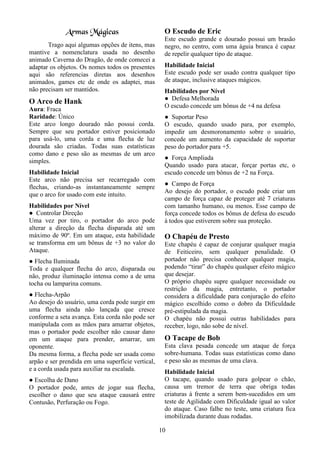 10
Armas Mágicas
Trago aqui algumas opções de itens, mas
mantive a nomenclatura usada no desenho
animado Caverna do Dragão, de onde comecei a
adaptar os objetos. Os nomes todos os presentes
aqui são referencias diretas aos desenhos
animados, games etc de onde os adaptei, mas
não precisam ser mantidos.
O Arco de Hank
Aura: Fraca
Raridade: Único
Este arco longo dourado não possui corda.
Sempre que seu portador estiver posicionado
para usá-lo, uma corda e uma flecha de luz
dourada são criadas. Todas suas estatísticas
como dano e peso são as mesmas de um arco
simples.
Habilidade Inicial
Este arco não precisa ser recarregado com
flechas, criando-as instantaneamente sempre
que o arco for usado com este intuito.
Habilidades por Nível
● Controlar Direção
Uma vez por tiro, o portador do arco pode
alterar a direção da flecha disparada até um
máximo de 90º. Em um ataque, esta habilidade
se transforma em um bônus de +3 no valor do
Ataque.
● Flecha Iluminada
Toda e qualquer flecha do arco, disparada ou
não, produz iluminação intensa como a de uma
tocha ou lamparina comuns.
● Flecha-Arpão
Ao desejo do usuário, uma corda pode surgir em
uma flecha ainda não lançada que cresce
conforme a seta avança. Esta corda não pode ser
manipulada com as mãos para amarrar objetos,
mas o portador pode escolher não causar dano
em um ataque para prender, amarrar, um
oponente.
Da mesma forma, a flecha pode ser usada como
arpão e ser prendida em uma superfície vertical,
e a corda usada para auxiliar na escalada.
● Escolha de Dano
O portador pode, antes de jogar sua flecha,
escolher o dano que seu ataque causará entre
Contusão, Perfuração ou Fogo.
O Escudo de Eric
Este escudo grande e dourado possui um brasão
negro, no centro, com uma águia branca é capaz
de repelir qualquer tipo de ataque.
Habilidade Inicial
Este escudo pode ser usado contra qualquer tipo
de ataque, inclusive ataques mágicos.
Habilidades por Nível
● Defesa Melhorada
O escudo concede um bônus de +4 na defesa
● Suportar Peso
O escudo, quando usado para, por exemplo,
impedir um desmoronamento sobre o usuário,
concede um aumento da capacidade de suportar
peso do portador para +5.
● Força Ampliada
Quando usado para atacar, forçar portas etc, o
escudo concede um bônus de +2 na Força.
● Campo de Força
Ao desejo do portador, o escudo pode criar um
campo de força capaz de proteger até 7 criaturas
com tamanho humano, ou menos. Esse campo de
força concede todos os bônus de defesa do escudo
à todos que estiverem sobre sua proteção.
O Chapéu de Presto
Este chapéu é capaz de conjurar qualquer magia
de Feiticeiro, sem qualquer penalidade. O
portador não precisa conhecer qualquer magia,
podendo “tirar” do chapéu qualquer efeito mágico
que desejar.
O próprio chapéu supre qualquer necessidade ou
restrição da magia, entretanto, o portador
considera a dificuldade para conjuração do efeito
mágico escolhido como o dobro da Dificuldade
pré-estipulada da magia.
O chapéu não possui outras habilidades para
receber, logo, não sobe de nível.
O Tacape de Bob
Esta clava pesada concede um ataque de força
sobre-humana. Todas suas estatísticas como dano
e peso são as mesmas de uma clava.
Habilidade Inicial
O tacape, quando usado para golpear o chão,
causa um tremor de terra que obriga todas
criaturas à frente a serem bem-sucedidos em um
teste de Agilidade com Dificuldade igual ao valor
do ataque. Caso falhe no teste, uma criatura fica
imobilizada durante duas rodadas.
 