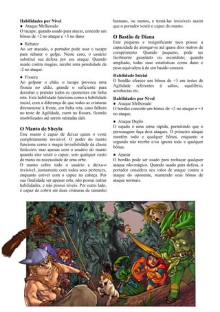 11
Habilidades por Nível
● Ataque Melhorado
O tacape, quando usado para atacar, concede um
bônus de +2 no ataque e +3 no dano
● Rebater
Ao ser atacado, o portador pode usar o tacape
para rebater o golpe. Neste caso, o usuário
substitui sua defesa por seu ataque. Quando
usado contra magias, recebe uma penalidade de
-2 no ataque.
● Fissura
Ao golpear o chão, o tacape provoca uma
fissura no chão, grande o suficiente para
derrubar e prender todos os oponentes em linha
reta. Esta habilidade funciona como a habilidade
incial, com a diferença de que todos as criaturas
diretamente à frente, em linha reta, caso falhem
no teste de Agilidade, caem na fissura, ficando
imobilizados até serem retiradas dali.
O Manto de Sheyla
Este manto é capaz de deixar quem o veste
completamente invisível. O poder do manto
funciona como a magia Invisibilidade da classe
feiticeiro, mas apenas com o usuário do manto
quando este vestir o capuz, sem qualquer custo
de mana ou necessidade de uma orbe.
O manto cobre todo o usuário e deixa-o
invisível, juntamente com todos seus pertences,
enquanto estiver com o capuz na cabeça. Por
sua finalidade ser apenas esta, não possui outras
habilidades, e não possui níveis. Por outro lado,
é capaz de cobrir até duas criaturas de tamanho
humano, ou menos, e torná-las invisíveis assim
que o portador vestir o capuz do manto.
O Bastão de Diana
Este pequeno e insignificante taco possui a
capacidade de alongar-se até quase dois metros de
comprimento. Quando pequeno, pode ser
facilmente guardado ou escondido; quando
ampliado, todas suas estatísticas como dano e
peso equivalem à de um bastão comum.
Habilidade Inicial
O bordão oferece um bônus de +3 em testes de
Agilidade referentes à saltos, equilíbrio,
acrobacias etc.
Habilidades por Nível
● Ataque Melhorado
O bordão concede um bônus de +2 no ataque e +3
no ataque.
● Ataque Duplo
O cajado é uma arma rápida, permitindo que o
personagem faça dois ataques. O primeiro ataque
mantém todo e qualquer bônus, enquanto o
segundo não recebe e/ou ignora todo e qualquer
bônus.
● Aparar
O bordão pode ser usado para rechaçar qualquer
ataque não-mágico. Quando usado para defesa, o
portador considera seu valor de ataque contra o
ataque do oponente, mantendo seus bônus de
ataque normais.
 