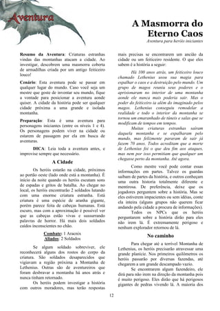 12
A Masmorra do
Eterno Caos
Aventura para heróis iniciantes
Resumo da Aventura: Criaturas estranhas
vindas das montanhas atacam a cidade. Ao
investigar, descobrem uma masmorra coberta
de armadilhas criada por um antigo feiticeiro
louco!
Cenário: Esta aventura pode se passar em
qualquer lugar do mundo. Caso você seja um
mestre que goste de inventar seu mundo, fique
a vontade para posicionar a aventura aonde
quiser. A cidade da história pode ser qualquer
cidade próxima a uma grande e isolada
montanha.
Preparação: Esta é uma aventura para
personagens iniciantes (entre os níveis 1 e 4).
Os personagens podem viver na cidade ou
estarem de passagem por ela em busca de
aventuras.
DICA: Leia toda a aventura antes, e
improvise sempre que necessário.
A Cidade
Os heróis estarão na cidade, próximos
ao portão oeste (lado onde está a montanha). É
início da noite quando os heróis escutam sons
de espadas e gritos de batalha. Ao chegar no
local, os heróis encontrarão 2 soldados lutando
com uma enorme criatura estranha. Está
criatura é uma espécie de aranha gigante,
porém parece feita de cabeças humanas. Está
escuro, mas com a aproximação é possível ver
que as cabeças estão vivas e sussurrando
palavras de horror. Há mais dois soldados
caídos inconscientes no chão.
Combate: 1 Aracnix
Aliados: 2 Soldados
Se algum soldado sobreviver, ele
reconhecerá alguns dos rostos do corpo da
criatura. São soldados desaparecidos que
vigiavam a região próxima a Montanha de
Lethenius. Outras são de aventureiros que
foram desbravar a montanha há anos atrás e
nunca tinham retornado.
Os heróis podem investigar a história
com outros moradores, mas terão respostas
mais precisas se encontrarem um ancião da
cidade ou um feiticeiro residente. O que eles
sabem é a história a seguir:
Há 100 anos atrás, um feiticeiro louco
chamado Lethenius usou sua magia para
espalhar o caos e a destruição pelo mundo. Um
grupo de magos reuniu seus poderes e o
aprisionaram no interior de uma montanha
aonde ele nunca mais poderia sair. Mas o
poder do feiticeiro ia além do imaginado pelos
magos. Lethenius conseguiu remodelar a
realidade e todo o interior da montanha se
tornou um emaranhado de túneis e salas que se
modificam de tempos em tempos.
Muitas criaturas estranhas saíram
daquela montanha e se espalharam pelo
mundo, mas felizmente pararam de sair já
fazem 70 anos. Todos acreditam que a morte
de Lethenius foi o que deu fim aos ataques,
mas nem por isso permitiam que qualquer um
chegasse perto da montanha. Até agora.
Como mestre você pode contar essas
informações em partes. Talvez os guardas
saibam de partes da história, e outros conheçam
uma outra historia totalmente diferente e
mentirosa. De preferência, deixe que os
jogadores perguntem sobre a história. Mas se
eles estiverem impacientes ou sem idéias, conte
ela inteira (alguns grupos não querem ficar
andando pela cidade a procura de informações).
Todos os NPCs que os heróis
perguntarem sobre a história dirão para eles
não irem lá. É extremamente perigoso e
nenhum explorador retornou de lá.
No caminho
Para chegar até a terrível Montanha de
Lethenius, os heróis precisarão atravessar uma
grande planície. Nos primeiros quilômetros os
heróis passarão por diversas fazendas, até
chegarem a um grande descampado vazio.
Se encontrarem algum fazendeiro, ele
dirá para não irem na direção da montanha pois
é muito perigoso. Eles dirão que há perigosos
gigantes de pedras vivendo lá. A maioria dos
 