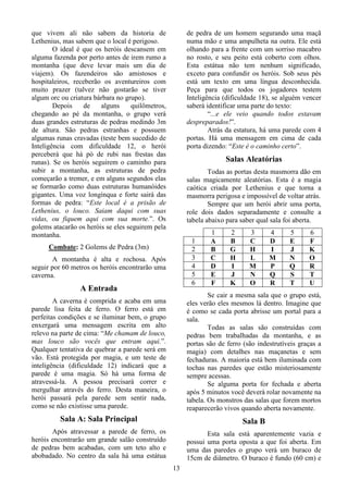 13
que vivem ali não sabem da historia de
Lethenius, mas sabem que o local é perigoso.
O ideal é que os heróis descansem em
alguma fazenda por perto antes de irem rumo a
montanha (que deve levar mais um dia de
viajem). Os fazendeiros são amistosos e
hospitaleiros, receberão os aventureiros com
muito prazer (talvez não gostarão se tiver
algum orc ou criatura bárbara no grupo).
Depois de alguns quilômetros,
chegando ao pé da montanha, o grupo verá
duas grandes estruturas de pedras medindo 3m
de altura. São pedras estranhas e possuem
algumas runas cravadas (teste bem sucedido de
Inteligência com dificuldade 12, o herói
perceberá que há pó de rubi nas frestas das
runas). Se os heróis seguirem o caminho para
subir a montanha, as estruturas de pedra
começarão a tremer, e em alguns segundos elas
se formarão como duas estruturas humanóides
gigantes. Uma voz longínqua e forte sairá das
formas de pedra: “Este local é a prisão de
Lethenius, o louco. Saiam daqui com suas
vidas, ou fiquem aqui com sua morte.”. Os
golems atacarão os heróis se eles seguirem pela
montanha.
Combate: 2 Golems de Pedra (3m)
A montanha é alta e rochosa. Após
seguir por 60 metros os heróis encontrarão uma
caverna.
A Entrada
A caverna é comprida e acaba em uma
parede lisa feita de ferro. O ferro está em
perfeitas condições e se iluminar bem, o grupo
enxergará uma mensagem escrita em alto
relevo na parte de cima: “Me chamam de louco,
mas louco são vocês que entram aqui.”.
Qualquer tentativa de quebrar a parede será em
vão. Está protegida por magia, e um teste de
inteligência (dificuldade 12) indicará que a
parede é uma magia. Só há uma forma de
atravessá-la. A pessoa precisará correr e
mergulhar através do ferro. Desta maneira, o
herói passará pela parede sem sentir nada,
como se não existisse uma parede.
Sala A: Sala Principal
Após atravessar a parede de ferro, os
heróis encontrarão um grande salão construído
de pedras bem acabadas, com um teto alto e
abobadado. No centro da sala há uma estátua
de pedra de um homem segurando uma maçã
numa mão e uma ampulheta na outra. Ele está
olhando para a frente com um sorriso macabro
no rosto, e seu peito está coberto com olhos.
Esta estátua não tem nenhum significado,
exceto para confundir os heróis. Sob seus pés
está um texto em uma língua desconhecida.
Peça para que todos os jogadores testem
Inteligência (dificuldade 18), se alguém vencer
saberá identificar uma parte do texto:
“...e ele veio quando todos estavam
despreparados!”.
Atrás da estatura, há uma parede com 4
portas. Há uma mensagem em cima de cada
porta dizendo: “Este é o caminho certo”.
Salas Aleatórias
Todas as portas desta masmorra dão em
salas magicamente aleatórias. Esta é a magia
caótica criada por Lethenius e que torna a
masmorra perigosa e impossível de voltar atrás.
Sempre que um herói abrir uma porta,
role dois dados separadamente e consulte a
tabela abaixo para saber qual sala foi aberta.
1 2 3 4 5 6
1 A B C D E F
2 B G H I J K
3 C H L M N O
4 D I M P Q R
5 E J N Q S T
6 F K O R T U
Se cair a mesma sala que o grupo está,
eles verão eles mesmos lá dentro. Imagine que
é como se cada porta abrisse um portal para a
sala.
Todas as salas são construídas com
pedras bem trabalhadas da montanha, e as
portas são de ferro (são indestrutíveis graças a
magia) com detalhes nas maçanetas e sem
fechaduras. A maioria está bem iluminada com
tochas nas paredes que estão misteriosamente
sempre acessas.
Se alguma porta for fechada e aberta
após 5 minutos você deverá rolar novamente na
tabela. Os monstros das salas que forem mortos
reaparecerão vivos quando aberta novamente.
Sala B
Esta sala está aparentemente vazia e
possui uma porta oposta a que foi aberta. Em
uma das paredes o grupo verá um buraco de
15cm de diâmetro. O buraco é fundo (60 cm) e
 