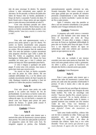 14
não da para enxergar lá dentro. Se alguém
colocar a mão encontrará uma espécie de
alavanca. Se for puxada, os blocos de pedra dos
lados do buraco irão se fechar, prendendo o
braço do herói e causando 5 pontos de dano. O
herói ficará com o braço preso até que alguém
puxe a outra alavanca (encontrada na sala C).
Com esta alavanca puxada um outro
buraco aparecerá ao lado. Neste buraco sujo de
poeira os heróis encontrarão duas poções e um
bilhete escrito “uma traz a morte e a outra traz
a vida”.
Sala C
Esta sala está aparentemente vazia e
possui uma porta oposta a que foi aberta. No
centro os heróis encontrarão uma pequena
mesa tosca feita de madeira e uma vela acessa
no centro. Há um pequeno baú de madeira ao
lado. Em uma das paredes o grupo encontrará
uma pequena alavanca (que solta a pedra da
Sala B). Todos os jogadores devem testar
Inteligência (Dificuldade 10). Quem for bem
sucedido irá notar que o teto é coberto por
pontas de lança de 20cm apontadas para baixo.
A vela é mágica e qualquer um pode
pegar. É como uma vela comum, mas nunca é
gasta (por mais que escorra cera).
Ao mexer no baú, os heróis escutarão
um som de potes de vidro cheios. Há um
cadeado (dificuldade 12), e se for aberto com
cuidado encontrarão dentro do baú 4 poções de
vida. Qualquer tentativa de quebrar o baú irá
quebrar os vidros das poções e inutilizá-las.
Sala D
Esta sala possui uma porta em cada
parede e no centro um buraco de 5m de
profundidade. Lá em baixo os heróis verão dois
monstros estranhos que parece com ursos com
cabeça de sapo. Ao ver um herói, o monstro irá
atacar com sua língua para puxar ele para
dentro do buraco. A queda pode causar 8
pontos de dano de contusão.
Combate: 2 Osurex
Sala E
Esta é uma grande sala (maior que a
maioria das salas da masmorra) e possui apenas
duas portas. No canto de cada parede é possível
ver pequenos canos de ferro com 3cm. Se
ninguém segurar as portas, elas fecharão
automaticamente quando entrarem na sala,
ficando trancadas. Dos canos começa a sair
uma água gelada que em questão de minutos
preenche completamente a sala. Quando isso
acontece, os heróis receberão 1 ponto de dano
de frio a cada minuto.
Após 5 minutos, uma das paredes se
abre e sai um monstro semelhante a um grande
tubarão com 4 longos tentáculos de lula.
Combate: Tentaculax
A pequena sala onde estava o monstro
possui um ralo fechado com uma tampa de
ferro. É necessário um teste de força
(dificuldade 12) para abrir a tampa, e depois
um teste de Força ou Agilidade (dificuldade 8)
para não ser levado pela força da água. O ralo
leva a um deposito imenso de água no
subterrâneo onde está coberto por monstros
iguais ao que apareceu na sala.
Sala F
Esta sala na verdade é um imenso
corredor com uma outra porta no final dele. No
meio está uma grande massa verde e gosmenta.
Ao abrir a porta, a gosta se locomove em
direção dos heróis e atacará assim que puder.
Combate: Limo Rastejante
Sala G
Esta é uma grande sala (maior que a
maioria das salas da masmorra) e possui duas
portas em cada uma das paredes (totalizando 8
portas). O teto é muito alto e não da para
enxergar.
No centro há um sarcófago de mármore.
Sobre a tampa pesada há uma imagem de uma
linda mulher. Na volta do sarcófago está
escrito: “Aqui jaz Agatha Hox, amada esposa e
maldita assassina”. Se os heróis abrirem o
sarcófago não encontrarão nada lá dentro, e
quando notarem isso sentirão um frio intenso
vindo do teto. Uma voz feminina e
fantasmagórica dirá “Iriam violar a tumba de
uma donzela? Como são insensíveis os
mortais.”.
Após uma risada maléfica, crânios irão
cair do teto e estatelar no chão. Todos que não
passarem em um teste de Agilidade
(dificuldade 12) receberão 5 de dano de
contusão dos crânios. Após isso a voz volta
dizendo: “Estes são outros que fizeram o que
vocês fizeram. E agora eles me servem.”. Os
 