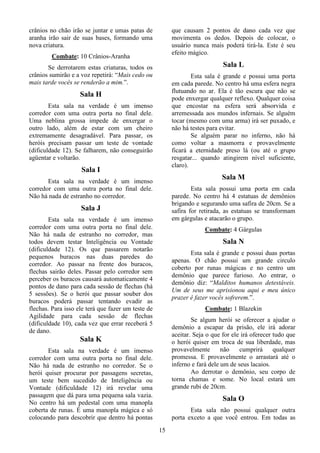 15
crânios no chão irão se juntar e umas patas de
aranha irão sair de suas bases, formando uma
nova criatura.
Combate: 10 Crânios-Aranha
Se derrotarem estas criaturas, todos os
crânios sumirão e a voz repetirá: “Mais cedo ou
mais tarde vocês se renderão a mim.”.
Sala H
Esta sala na verdade é um imenso
corredor com uma outra porta no final dele.
Uma neblina grossa impede de enxergar o
outro lado, além de estar com um cheiro
extremamente desagradável. Para passar, os
heróis precisam passar um teste de vontade
(dificuldade 12). Se falharem, não conseguirão
agüentar e voltarão.
Sala I
Esta sala na verdade é um imenso
corredor com uma outra porta no final dele.
Não há nada de estranho no corredor.
Sala J
Esta sala na verdade é um imenso
corredor com uma outra porta no final dele.
Não há nada de estranho no corredor, mas
todos devem testar Inteligência ou Vontade
(dificuldade 12). Os que passarem notarão
pequenos buracos nas duas paredes do
corredor. Ao passar na frente dos buracos,
flechas sairão deles. Passar pelo corredor sem
perceber os buracos causará automaticamente 4
pontos de dano para cada sessão de flechas (há
5 sessões). Se o herói que passar souber dos
buracos poderá passar tentando evadir as
flechas. Para isso ele terá que fazer um teste de
Agilidade para cada sessão de flechas
(dificuldade 10), cada vez que errar receberá 5
de dano.
Sala K
Esta sala na verdade é um imenso
corredor com uma outra porta no final dele.
Não há nada de estranho no corredor. Se o
herói quiser procurar por passagens secretas,
um teste bem sucedido de Inteligência ou
Vontade (dificuldade 12) irá revelar uma
passagem que dá para uma pequena sala vazia.
No centro há um pedestal com uma manopla
coberta de runas. É uma manopla mágica e só
colocando para descobrir que dentro há pontas
que causam 2 pontos de dano cada vez que
movimenta os dedos. Depois de colocar, o
usuário nunca mais poderá tirá-la. Este é seu
efeito mágico.
Sala L
Esta sala é grande e possui uma porta
em cada parede. No centro há uma esfera negra
flutuando no ar. Ela é tão escura que não se
pode enxergar qualquer reflexo. Qualquer coisa
que encostar na esfera será absorvida e
arremessada aos mundos infernais. Se alguém
tocar (mesmo com uma arma) irá ser puxado, e
não há testes para evitar.
Se alguém parar no inferno, não há
como voltar a masmorra e provavelmente
ficará a eternidade preso lá (ou até o grupo
resgatar... quando atingirem nível suficiente,
claro).
Sala M
Esta sala possui uma porta em cada
parede. No centro há 4 estatuas de demônios
brigando e segurando uma safira de 20cm. Se a
safira for retirada, as estatuas se transformam
em gárgulas e atacarão o grupo.
Combate: 4 Gárgulas
Sala N
Esta sala é grande e possui duas portas
apenas. O chão possui um grande circulo
coberto por runas mágicas e no centro um
demônio que parece furioso. Ao entrar, o
demônio diz: “Malditos humanos detestáveis.
Um de seus me aprisionou aqui e meu único
prazer é fazer vocês sofrerem.”.
Combate: 1 Blazekin
Se algum herói se oferecer a ajudar o
demônio a escapar da prisão, ele irá adorar
aceitar. Seja o que for ele irá oferecer tudo que
o herói quiser em troca de sua liberdade, mas
provavelmente não cumprirá qualquer
promessa. E provavelmente o arrastará até o
inferno e fará dele um de seus lacaios.
Ao derrotar o demônio, seu corpo de
torna chamas e some. No local estará um
grande rubi de 20cm.
Sala O
Esta sala não possui qualquer outra
porta exceto a que você entrou. Em todas as
 
