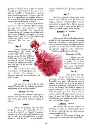 16
paredes há escritos feitos a mão por alguém
desesperado. Nenhuma frase faz sentido e as
palavras “solidão” e “escuridão” se repetem
quase que constantemente. Um choro vindo de
traz da porta confirma que a pessoa ainda está
ali. É um velho vestindo trapos que parecem
que foram um manto nobre de magos.
Ele quase não fala, mas conversando
com ele os heróis poderão descobrir que ele era
um dos magos que ajudaram a prender
Lethenius na montanha. Com suas ultimas
fontes mágicas ele conseguiu se prender nesta
sala aonde Lethenius não pode o torturar.
Como mestre, você deve interpretar ele como
sendo uma pessoa difícil de
conversar, pois ele está
louco.
Sala P
Esta sala é grande e só
mais uma porta logo ao lado
da que você entrou. Perto da
parede oposta há três pedestais
enfileirados. Há um tipo de buraco
no centro de cada um. Se tentarem
encaixar as pedras encontradas
nas salas M e N, irá encaixar
perfeitamente.
Não há nada a mais nessa
sala, e não há uma terceira pedra para
ser colocada. Isso intrigará os
jogadores que irão ficar procurando pela
pedra perdida.
Sala Q
Esta sala possui uma porta em cada
parede. No centro há um basilisco que atacará
os heróis assim que entrarem na sala.
Combate: 1 Basilisco
Presa com uma corrente no pescoço do
monstro está uma chave feita de bronze. Esta
chave serve para abrir a porta de madeira da
sala U.
Sala R
Esta sala possui apenas mais uma porta
na parede oposta. No centro há um poço
escuro. É impossível ver o fundo. Se qualquer
um entrar ali, ou se for jogado qualquer coisa,
este irá cair por 10 quilômetros e acabará
caindo do teto da sala T. Há uma pequena
alavanca ao lado do poço que abre a grade da
sala S.
Sala S
Esta sala é grande e possui uma outra
porta no outro lado. No meio Há dezenas de
corpos e esqueletos sem cabeça. Estão todos os
amontoados no centro. Se os heróis tentarem
procurar por itens e outras coisas dentre os
corpos, eles irão levantar e atacar o grupo.
Combate: 10 Esqueletos
Sala T
Esta grande sala possui mais uma porta
ao lado de onde os heróis entraram. É uma sala
comprida e no fundo há uma grande panela
com um liquido vermelho grosso borbulhando.
De dentro da panela saem criaturas estranhas
que parecem pequenos ratos humanóides
vermelhos. A cada minuto sai 6 deles.
Combate: 6 Greblos
Qualquer um que
tocar na gosma vermelha
da panela irá se tornar
louco e atacará o resto do
grupo com força total (o
mestre irá controlá-lo).
Sala U
Esta grande sala não
possui outra porta. É uma sala
comprida e no fundo está uma pequena porta
de madeira que leva a Sala Secreta (descrita
abaixo). As paredes são cobertas de armas e
pedaços de armaduras enferrujadas. No meio
da sala se encontra um monstro horrendo e
grande adormecido. Com a aproximação dos
heróis ele acorda e se vira. Parece com um
touro de 3 metros de altura, garras afiadas nas
patas e 2 pares de chifres para frente. Seus
olhos brilham com uma luz vermelha e de sua
boca escorre baba e sangue.
Combate: 1 Trourax
O monstro não deixará ninguém se
aproximar da porta. Ele não perseguirá quem
sair da sala (mesmo porque ele é muito grande
para passar pela porta).
A porta de madeira está fechada com
chave e pode ser arrombada (dificuldade 12).
 