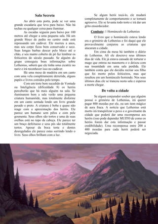 17
Sala Secreta
Ao abrir esta porta, pode se ver uma
grande escadaria que leva para baixo. Não há
tochas ou qualquer coisa para iluminar.
As escadas seguem para baixo por 100
metros até chegar a uma pequena sala. Há um
grande bloco de pedra no centro onde está
repousando um cadáver. Ele morreu a anos,
mas seu corpo ficou bem conservado e seco.
Suas longas barbas descer pelo bloco até o
chão, e seu manto coberto de pó faz lembrar os
feiticeiros do século passado. Se alguém do
grupo conseguiu boas informações sobre
Lethenius, saberá que ele tinha uma cicatriz no
nariz e irá reconhecer isso no cadáver.
Há uma mesa de madeira em um canto
com uma vela completamente derretida, alguns
papéis e livros comidos pelo tempo.
Com um teste bem sucedido de Vontade
ou Inteligência (dificuldade 8) os heróis
perceberão que há mais alguém na sala. Se
iluminarem bem a sala verão uma pequena
criatura humanóide, mas totalmente disforme
em um canto sentada lendo um livro grande
pesado e preto. A criatura é boba e quase não
reage com a aproximação dos heróis. Ele
parece um humano sem pêlos e com pele
gosmenta. Seus olhos são tortos e uma de suas
orelhas está no topo da cabeça. Ele parece ter
um braço defeituoso e seus pés são totalmente
tortos. Apesar da boca torta e dentes
desregulados ele parece estas sorrindo lendo o
livro. Seus olhos brilham com a luz.
Se algum herói tocá-lo, ele mudará
completamente de comportamento e se tornará
agressivo. Ele se levanta todo torto e irá dar um
grito ensurdecedor.
Combate: 1 Homúnculo de Lethenius
O livro que o homúnculo estava lendo
era o grimório de Lethenius e foi daqui que ele
provavelmente conjurou as criaturas que
atacaram a cidade.
Em cima da mesa há também o diário
de Lethenius. Ali ele descreve seus últimos
dias de vida. Ele já estava cansado de torturar o
mago que entrou na masmorra e o deixou com
sua insanidade em uma sala perdida. Ele
também conta que ele decidiu recriar seu filho
que foi morto pelos feiticeiros, mas que
resultou em um homúnculo horrendo. Nos seus
últimos dias ele se trancou nesta sala e esperou
a morte chegar.
De volta a cidade
Se algum conjurador souber que alguém
possui o grimório de Lethenius, irá querer
pagar 800 moedas por ele, ou um item mágico
de aura fraca. A noticia que Lethenius está
morto irá tranqüilizar o povo e o governante da
cidade que poderá dar uma recompensa aos
heróis (isso pode depender MUITO de como os
heróis forem dar esta informação e passar
credibilidade). Uma recompensa entre 200 a
400 moedas para cada herói poderá ser
negociada.
 