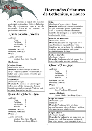 18
Horrendas Criaturas
de Lethenius, o Louco
As criaturas a seguir são monstros
criados pela insanidade do feiticeiro Lethenius.
Elas são extremamente raras e só são
encontradas dentro de sua masmorra ou
perdidas nas redondezas.
Aracnix (Aranha-Cadaver)
Atributos
Força 6
Agilidade 6
Inteligência 2
Vontade 3
Pontos de Vida: 100
Pontos de Mana: 100
Defesa: 13
Ataque Corporal:
Mordida (For; Dano: 16/perf.).
Habilidades:
Combate Gigante
Habilidade - Suporte
Descrição: Toda criatura que receber um
ataque corporal deve testar Força (Dif 13). Se
falhar, cairá no chão (menos oponentes que
sejam maiores).
Regeneração
Habilidade - Reação
Descrição: No inicio do seu turno recupere
todo o dano sofrido. Gaste pontos de mana
iguais à quantidade recuperada. Você não pode
recuperar dano sofrido por fogo.
Tentaculax (Tubarão-Lula)
Atributos
Força 4
Agilidade 5
Inteligência 2
Vontade 4
Pontos de Vida: 100
Pontos de Mana: 160
Defesa: 12
Ataque Corporal:
Mordida (For; Dano: 22/perf.).
Tentáculo (Agi; Dano: 12/perf.).
Peixe
Habilidade (Característica) - Suporte
Descrição: Você respira livremente embaixo
da água, mas sufoca quando exposto ao ar.
Você se locomove normal e naturalmente
nadando, mas é incapaz de se locomover de
qualquer outra forma.
Ganchos dos Tentáculos
Habilidade – Reação
Descrição: Se acertar um ataque com um de
seus 4 tentáculos, ele prenderá na vítima
impedindo que ela se afaste. Ela poderá tirar o
tentáculo usando seu turno inteiro, mas
receberá 10 pontos de dano.
Sentidos Apurados
Habilidade – Suporte
Descrição: Você pode rolar 3d6 quando fizer
testes relacionados ao olfato e audição.
Osurex (Urso-Sapo)
Atributos
Força 8
Agilidade 2
Inteligência 2
Vontade 3
Pontos de Vida: 90
Pontos de Mana: 90
Defesa: 14
Ataque Corporal:
Soco (For; Dano: 16/contusão).
Ataque à Distância:
Língua Elástica (Agi; Dano: 8/cont.).
Golpe Devastador
Habilidade - Ação
Mana: 30
Descrição: Você pode fazer um ataque
corporal que causa o dobro de dano, e a vítima
não poderá agir no próximo turno.
Língua Adesiva
Habilidade - Reação
Descrição: Se você acertar um ataque com sua
língua, você pode fazer um teste resistido de
Força para trazer a vítima para perto de você.
 