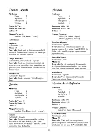19
Crânios-Aranha
Atributos
Força 2
Agilidade 5
Inteligência 2
Vontade 2
Pontos de Vida: 15
Pontos de Mana: 60
Defesa: 10
Ataque Corporal:
Mordida (For; Dano: 12/corte).
Habilidades:
Explosão
Habilidade - Ação
Mana: 60
Descrição: Você pode se destruir causando 12
pontos de dano automaticamente em todos que
estiverem até 3 metros de você.
Corpo Amórfico
Habilidade (Característica) – Suporte
Descrição: Você não possui pontos vitais e é
imune a morte instantânea, acertos críticos ou
qualquer outro dano extra que envolve acertar
pontos vitais.
Resistências
Habilidade - Suporte
Descrição: Você é imune a Frio (não recebe
dano).
Greblos
Atributos
Força 2
Agilidade 4
Inteligência 1
Vontade 1
Pontos de Vida: 10
Pontos de Mana: 10
Defesa: 9
Ataque Corporal:
Mordida (For; Dano: 4/perf. + veneno).
Veneno
Habilidade - Reação
Descrição: Se acertar uma mordida, a vítima
deve vencer um teste de Força (dif 12) ou
ficará envenenada, recebendo 4 de dano a cada
turno até o final da batalha.
Trourax
Atributos
Força 8
Agilidade 6
Inteligência 3
Vontade 3
Pontos de Vida: 200
Pontos de Mana: 200
Defesa: 14
Ataque Corporal:
Chifres (For; Dano: 15/perf.).
Garras (Agi; Dano: 20/corte).
Combate Gigante
Habilidade - Suporte
Descrição: Toda criatura que receber um
ataque corporal deve testar Força (Dif 13). Se
falhar, cairá no chão (menos oponentes que
sejam maiores).
Investida Mortal
Habilidade - Ação
Mana: 10
Descrição: Se estiver distante do oponente,
você pode disparar em direção a ele e atacar
com seus chifres causando o dobro de dano.
Resistências
Habilidade - Suporte
Descrição: Você é resistente a Contusão
(recebe metade do dano).
Homúnculo de Lethenius
Atributos
Força 4
Agilidade 2
Inteligência 2
Vontade 1
Pontos de Vida: 200
Pontos de Mana: 200
Defesa: 9
Ataque Corporal:
Soco (For; Dano: 12/contusão).
Grito Estridente
Habilidade - Ação
Mana: 30
Descrição: Você pode dar um grito que
paralisará por dois turnos todos que escutarem
e falharem em um teste de Vontade (dif. 12).
 