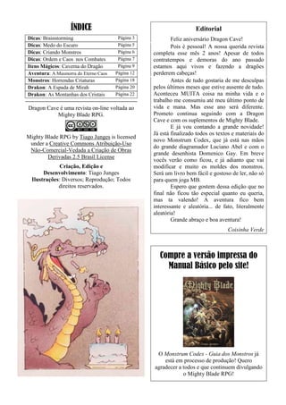 ÍNDICE
Dicas: Brainstorming Página 3
Dicas: Medo do Escuro Página 5
Dicas: Criando Monstros Página 6
Dicas: Ordem e Caos nos Combates Página 7
Itens Mágicos: Caverna do Dragão Página 9
Aventura: A Masmorra do Eterno Caos Página 12
Monstros: Horrendas Criaturas Página 18
Drakon: A Espada de Mirah Página 20
Drakon: As Montanhas dos Cristais Página 22
Dragon Cave é uma revista on-line voltada ao
Mighty Blade RPG.
Mighty Blade RPG by Tiago Junges is licensed
under a Creative Commons Atribuição-Uso
Não-Comercial-Vedada a Criação de Obras
Derivadas 2.5 Brasil License
Criação, Edição e
Desenvolvimento: Tiago Junges
Ilustrações: Diversos; Reprodução; Todos
direitos reservados.
Editorial
Feliz aniversário Dragon Cave!
Pois é pessoal! A nossa querida revista
completa esse mês 2 anos! Apesar de todos
contratempos e demoras do ano passado
estamos aqui vivos e fazendo a dragões
perderem cabeças!
Antes de tudo gostaria de me desculpas
pelos últimos meses que estive ausente de tudo.
Aconteceu MUITA coisa na minha vida e o
trabalho me consumiu até meu último ponto de
vida e mana. Mas esse ano será diferente.
Prometo continua seguindo com a Dragon
Cave e com os suplementos de Mighty Blade.
E já vou contando a grande novidade!
Já está finalizado todos os textos e materiais do
novo Monstrum Codex, que já está nas mãos
do grande diagramador Luciano Abel e com o
grande desenhista Domenico Gay. Em breve
vocês verão como ficou, e já adianto que vai
modificar e muito os moldes dos monstros.
Será um livro bem fácil e gostoso de ler, não só
para quem joga MB.
Espero que gostem dessa edição que no
final não ficou tão especial quanto eu queria,
mas ta valendo! A aventura fico bem
interessante e aleatória... de fato, literalmente
aleatória!
Grande abraço e boa aventura!
Coisinha Verde
Compre a versão impressa do
Manual Básico pelo site!
O Monstrum Codex - Guia dos Monstros já
está em processo de produção! Quero
agradecer a todos e que continuem divulgando
o Mighty Blade RPG!
 