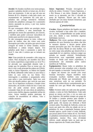 21
Jurado: Os Jurados recebem esse nome porque,
quando o paladino decide se tornar um, ele deve
fazer um juramento. A não ser que ele seja um
homem de fé e disposto a tudo pela causa, um
encantamento no juramento faz com que o
paladino não consiga terminá-lo. Somente
metade dos paladinos consegue ler o juramento
inteiro, passando na prova, e por isso muitos
temem tentar.
Os que conseguem obtêm um prestígio maior
entre os membros, e uma autorização de
participar do ensino dos aprendizes, do exército,
e também para poder convocar meia-dúzia de
irmãos para auxiliá-lo em alguma missão.
Se não conseguem passar no teste, voltam ao
posto de irmãos, mas são vistos com certo
desrespeito por todos, até pelos que nem tiveram
coragem de tentar se tornar Jurados; muitos
abandonam a ordem tempos depois. Um
paladino pode fazer o juramento a partir do
nível 5, mas não é certeza que se tornará um
Jurado.
Juiz: Uma posição de comando e alto cargo na
ordem. Para alcançá-la, um membro Juiz deve
ter muita experiência (equivalente ao nível 9) e
ter provado sua capacidade durante todo o
tempo que foi paladino Para se tornar um, ele
deve ir até a sede principal da ordem em Ullrich,
onde os Juízes Supremos, os líderes da Espada
de Mirah, debaterão sobre todos os seus feitos e
todos os seus erros na sua frente. Eles
interrogarão o candidato e perguntarão sobre
suas ações e suas motivações. Após isso, será
feito um desafio prático, que varia de caso para
caso. Se os Supremos avaliarem o Jurado como
merecedor, ele recebe o título de Juiz. Como um
Juiz ele pode ensinar novos paladinos,
comandar tropa de até uma dúzia de paladinos,
assim como chefiar alguma expedição militar do
reino. Juízes também podem participar de
votações de assembléias de aldeias, vilas e
cidades menores.
Juízes Supremos: Posição irrevogável de
chefia da ordem. Existem 5 Juizes Supremos, e
o Rei Strauss é um deles. Quando um deles
morre ou se aposenta, um Juiz é elevado ao
posto de Supremo. Dizem que são todos
chefiados por um único homem misterioso, que
chamam apenas de Líder.
Características
Cavalos: Alguns paladinos são ligados aos seus
cavalos, treinando a luta sobre eles e também,
vez ou outra, compartilhando seu poder divino
com eles, dando a suas montarias algumas
habilidades incríveis.
Mulheres: Não existe qualquer distinção para
paladinos do sexo feminino na ordem, elas têm
os mesmos direitos e devem passar pelas
mesmas provações que eles. No entanto, talvez
pelo fato da deusa Mirah ser uma mulher, vez
ou outra surge uma paladina que desenvolveu a
capacidade de ver espíritos, inclusive julgar sua
entrada no mundo celestial. Normalmente
desenvolvem essa capacidade quando são
Juradas ou Irmãs com maior experiência, e
normalmente são chamadas pelos outros
membros de Valkirias.
Equipamentos: Quase todos os paladinos da
ordem possuem uma armadura com o desenho
de uma espada e a inscrição “Justiça Seja Feita”,
e alguns até mesmo um escudo com essas
mesmas inscrições. Alguns membros mais
avançados recebem também uma espada
abençoada por Mirah, que normalmente trás
uma misteriosa sorte ao seu portador. Os
membros da ordem dizem veementemente que a
espada faz com que Mirah olhe sempre para
você.
Sedes: Existem sedes em cada uma das grandes
cidades, e outra no forte Battledawn. Cada sede
possui ao menos um Juiz, e vez ou outra um
Juiz Supremo. Há também sempre um grupo de
20 irmãos e jurados prontos para atender a
guarda local ou algum membro da ordem que
pedir ajuda. Até mesmo em Anbrook e Stord
existem sedes. Na cidade de Anbrook, existe um
receio por parte dos elfos da cidade em ter os
paladinos lá, mas a população humana (quase
metade) aprova, assim como o Lorde Anbrook,
que possui plena fé nas ordens do rei. Em Stord,
os paladinos normalmente são anões e são muito
respeitados, mesmo Hou, uma divindade
inferior, sendo adorado tanto ou mais que as
deusas superiores da Tríade como Mirah.
 