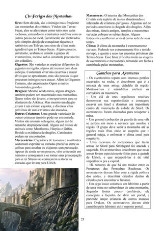 23
Os Perigos das Montanhas
Orcs: Sem dúvida, são o inimigo mais freqüente
das montanhas dos cristais. Vindos das Terras-
Secas, eles se alastraram como ratos nos vales
rochosos, entrando em constantes conflitos com os
outros povos do local. Geralmente são motivados
pelo simples desejo de conquistar riquezas e
territórios em Tebryn, um reino de clima mais
agradável que as Terras-Secas. Alguns poucos,
entretanto, acabam se unindo a grupos de
aventureiros, mesmo sob o constante preconceito
dos cidadãos.
Gigantes: São variadas as espécies diferentes de
gigantes na região, alguns até mesmo com duas
cabeças. Costumam viver nas cavernas e atacar
alvos que se aproximam, mas são poucos os que
procuram inimigos para atacar. Além de Gigantes
Comuns, são encontrados Ogros e outros
humanóides grandes.
Dragões: Mesmo sendo raros, alguns dragões
também podem ser encontrados nas montanhas.
Quase todos são jovens, e inexperientes para se
afastarem de Arkânia. Mas mesmo um dragão
jovem é um exímio caçador, e diversas vilas
próximas de suas cavernas são atacadas.
Outras Criaturas: Uma grande variedade de
outras criaturas também pode ser encontrada.
Muitos são animais selvagens, alguns até de
tamanho desproporcional. Alguns até mistos de
animais como Mantícoras, Harpias e Grifos.
Devido a existência de dragões, Canidrakos
podem ser encontrados.
Mercenários: Caçadores de tesouros e assaltantes
costumam espreitar as estradas precárias entre as
colinas para assaltar os viajantes sem precaução.
Apesar de ainda serem poucos, vêm crescendo em
número e começaram a se tornar uma preocupação
para o rei Strauss ao começarem a atacar as
estradas que levam para Ulrich.
Masmorras: O interior das Montanhas dos
Cristais esta repleto de minas abandonadas e
infestadas de criaturas perigosas. Algumas até de
períodos anteriores à chegada dos dragões. Além
das minas, túneis antigos, templos e masmorras
variadas cobrem os subterrâneos. Alguns
feiticeiros escolheram o local como sede de suas
torres.
Clima: O clima da montanha é extremamente
variado. Podendo ser extremamente frio e úmido
no topo, e quente e seco nas encostas próximas das
Terras-Secas. Esse fator dificulta muito as viagens
de aventureiros e mercadores, tornando um fardo a
caminhada pelas montanhas.
Ganchos para Aventuras
~ Os aventureiros topam com imensos portões
escavados na rocha, e descobrem que é a
entrada de uma antiga cidadela da região.
Mortos-vivos e armadilhas enchem os
corredores da masmorra.
~ Um clã de orcs orgulhosos resolveu
demonstrar sua superioridade e conseguiu
escavar um túnel e dominar um importante
centro de mineração da cidade de Stord. Os
aventureiros foram chamados para recuperar a
mina.
~ Um general conhecido da guarda de uma vila
se perdeu em meio a nevasca que assolou a
região. O grupo deve subir a montanha até as
regiões mais frias onde se suspeita que o
general esteja, e enfrentar o clima cruel para
resgatá-lo.
~ Uma caravana de mercadores que trazia
armas de Stord para Smithgard foi atacada e
saqueada. Os aventureiros descobrem que essas
armas foram especialmente feitas para a guarda
de Ulrich, e que recuperá-las é de vital
importância pra a capital.
~ Há rumores de que há um traidor entre os
Protetores das Fronteiras Rochosas. Os
aventureiros devem lidar com a rígida política
dos anões, e descobrir círculos dentro de
círculos para encontrar o farsante.
~ Um cego louco construiu um labirinto a partir
de uma mina no subterrâneo de uma montanha.
Segundo fontes pouco confiáveis, ele
conseguiu a façanha de abrir um portal, e
pretende lançar criaturas de outros mundos
para Drakon. Os aventureiros devem abrir
caminho pelo labirinto até o suposto portal.
 