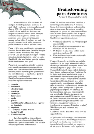 Brainstorming
para Aventuras
Por Igor S. Moreno (aka UtarefsoN)
Uma das técnicas mais utilizadas em
qualquer atividade que exija a utilização da
criatividade - incluindo aí design, redação, e, é
claro, o RPG - é o brainstorming. Em uma
tradução direta, poderia ser descrito como
tempestade cerebral, embora outras traduções
como chuva de imaginação tenham sido
propostas. Mas a minha preferida é, com
certeza, toró de idéias. E qualquer um pode criar
sua própria enxurrada de idéias com quatro
passos de exercício mental. Vejamos como:
Passo 1: Selecione, mentalmente, o tema de sua
aventura. Terror? Heroísmo? Comédia? Imagine
o tom da história da maneira mais ampla
possível. Usar gêneros de filmes (ação, comédia
romântica, pastelão) para isso é uma boa ideia.
Ex.: Decidi criar uma história sombria, portanto
defino terror como o tema geral.
Passo 2: Já com seu tema definido, comece a
escrever palavras e conceitos que combinem
com o tema. Não há quantidade mínima nem
máxima, pare de escrever apenas quando sentir
que suas idéias estão se esgotando, o que está
começando a repetir demais.
Ex.: Com base em minha aventura de terror,
escrevi os seguintes elementos:
• vampiro
• lobisomem
• cientista louco
• assistente
• aberração
• laboratório
• medo
• prisão
• multidão enfurecida com tochas e garfos
de fazendeiro
• sepultura
• Thriller do Michael Jackson
• Sexta-Feira 13
• Família Addams
Percebam que há na lista desde um
simples vampiro até uma multidão enfurecida
com tochas e garfos de fazendeiro. São todos os
conceitos pertinentes ao tema terror.
Passo 3: Comece a associar seus conceitos, e
formar fragmentos de história. A premissa
básica do brainstorming é que nenhuma idéia
deve ser descartada. Portanto, ao praticá-lo,
nem pense em ignorar sua aparentemente idiota
idéia do bardo goblin que toca funk. Ela pode
ser um gancho formidável para uma aventura.:
Ex.: Criei as seguintes associações:
• Vampiros e lobisomens são perseguidos por
uma multidão
• Um cientista louco e seu assistente criam
aberrações em seu laboratório
• Os detentos de uma prisão sentem muito
medo às sextas-feiras 13
• Uma família de dançarinos é transformada
em zumbis por um bruxo
Passo 4: Desenvolva as histórias que mais lhe
agradarem. Se seu grupo adora uma boa briga,
talvez caçar lobisomens e vampiros dê uma boa
chance de alguém do grupo tornar-se um
Caçador Sobrenatural, ou do piadista da turma
fazer alguma piada com a Saga Crepúsculo. Se
há algum aspirante a Alquimista no grupo, o
cientista louco e seu assistente Igor (por que
eles sempre têm esse nome?) podem ser ótimos
tutores dessas técnicas. É claro, após terem
suas aberrações completamente retalhadas
pelos aventureiros e reclamarem da intervenção
do grupo à moda Scooby-Doo. Algum dos
jogadores pode ser preso por uma briga de
taverna rotineira, e enviado para uma prisão
mal assombrada. Afinal, o que assusta os
detentos às sextas feiras 13? E, por fim, e se a
tal família dançarina for a família do bardo do
grupo? Ele teria coragem de decapitar seus
familiares, ou caçaria o bruxo que os
transformou, na esperança de que isso os salve?
Não há segredo aqui, basta usar sua
criatividade.
Ex.: Minha história de cientista louco ficou da
seguinte forma:
«Expulso da Escola de Magia e desacreditado
dos poderes arcanos, Franz Magenstein usou a
fortuna de sua família para construir um
imenso laboratório escondido nas masmorras
de seu castelo. Tornou-se, então, o primeiro
 