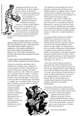 alquimago da história, por suas
mesclas bizarras de forças mágicas
e suposta ciência. As aberrações
criadas em seu laboratório vagam pelo
castelo e pela floresta, por
vezes chegando ao
vilarejo próximo. Essa
situação tem levado os
habitantes do vilarejo à
loucura e exaustão, afinal ninguém
quer monstros no quintal de casa.
Ninguém tem coragem de invadir o
castelo e destruir os experimentos
do cientista louco, mas quem sabe
um grupo de aventureiros destemidos
que por acaso está passando por lá possa
ajudar.»
Adicione aí alguns golems de carne,
algumas salas secretas com tesouros no castelo,
uma cena dramática em que o vilão explica seu
sofrimento e alguns poderes mágicos e
alquímicos, e sua aventura está pronta! É
possível até conduzi-la totalmente por
improviso, se você souber o que quer que
aconteça. Mas como narrar um jogo já é assunto
para outro dia.
E fiquem agora com possibilidades para as
outras aventuras imaginadas da mesma maneira:
«Num vale cercado por montanhas altas e
sombrias, dois vilarejos rivais combatem-se
incessantemente. Um deles é liderado por um
poderoso lobisomem, enquanto um temido
vampiro encabeça o outro. Toda noite, aqueles
que receberam o beijo do vampiro - carniçais -
são compelidos a lutar até a morte com os que
possuem a marca do lobisomem. Acontece que
os heróis acabam descobrindo que o lobisomem
e o vampiro são, na verdade, irmãos. O que eles
farão? Aliarão-se a um dos lados ou tentarão
resolver esse impasse? As
cenas da aventura
incluirão batalhas
ferrenhas contra
carniçais e lobisomens,
além de disputas
diplomáticas entre os
vilarejos. E se os
habitantes quebrarem
suas maldições e
rebelarem-se contra
seus mestres?»
«Nas masmorras de um antigo forte, um rei
impiedoso instaurou uma prisão para seus
inimigos políticos. Por alguma razão, os heróis
acabam sendo trancafiados nesse lugar, sem
esperança de verem a luz do dia novamente. Os
demais detentos dizem que o lugar é
assombrado, e que espíritos rondam seus
corredores. Acontece que a noite seguinte é
uma sexta-feira 13, e os jogadores acabarão
deparando-se com um certo espírito de uma
noiva do rei que foi brutalmente assassinada
em circunstâncias ainda inexplicadas. Será que
o louco da cela ao lado diz a verdade quando
diz que é o irmão do rei, herdeiro legítimo ao
trono?»
«A popular família dançarina da cidade de
Weatherbee a semanas não executa seu
popular número de dança na chuva. Eles
sumiram misteriosamente enquanto voltavam
em caravana de uma apresentação em um
festival em outra cidade. Um camponês jura
que viu a família de dançarinos transformados
em zumbis no meio da floresta. Será que a
cidade será invadida por uma legião de zumbis
dançantes? Quem está por trás disso? Talvez
aquele mago estranho que os heróis ignoraram
e que jurou criar um exército para si mesmo
tenha algo a ver com isso...»
«Após uma carreira longa na pirataria, o
sagaz bucaneiro Silvius Abravanel resolve
aposenta-se. Ele esconde toda sua fortuna em
um baú, que rapidamente fica sendo conhecido
como o Baú das Infinitas Felicidades, tamanho
é o tesouro que ele guarda. Piratas de todos os
cantos do mundo procuram por esse tesouro
que, segundo rumores, está enterrado na
distante ilha da tribo dos Maoe, que é
constantemente vigiada por uma poderosa
entidade conhecida como Grande
Krakenthulhu...»
«Num pacato vilarejo (já percebeu que eles
aparecerem bastante?), crianças têm sumido
de suas casas à noite. Boatos acusam trolls
de serem os raptores dos infantes,
enquanto os mais fervorosos
religiosos dizem que é obra de
alguma entidade demoníaca. Outra
teoria absurda diz que provavelmente é
obra de um ursobisomem, o que quer
que isso seja. E para que as crianças
estão sendo raptadas?»
E aí? Já teve sua idéia?
 
