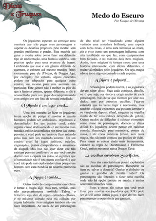 Medo do Escuro
Por Kaique de Oliveira
Os jogadores esperam ao começar uma
aventura que irão pegar seus personagens e
superar os desafios propostos pelo mestre, sem
grandes problemas e perdas. Esta matéria vai
guiar o mestre sobre como fazer um diferente
tipo de ambientação, uma fantasia sombria, sem
precisar apelar para uma aventura de horror.
Lembrando que esse é um gênero diferente de
aventura, e existem até mesmo mundos feitos
exatamente para ele (Thedas, de Dragon Age,
por exemplo). No entanto, alguns conceitos
podem ser adaptados para qualquer outro
cenário, ou mesmo para uma aventura em
particular. Este gênero não é melhor ou pior do
que a fantasia comum, apenas diferente, e não é
aconselhado para um jogo descompromissado
com amigos em um final de semana entediado.
O Mundo é um lugar cruel...
Uma boa maneira de fazer os jogadores
terem noção do perigo é mostrar o quanto
humanos podem ser ambiciosos, orgulhosos e
desconfiados. Em um cenário cruel, existe
alguma classe desfavorecida (e até mesmo mal-
tratada), existe desconfiança por parte das outras
pessoas, e você pode ser preso se ficar andando
pelas ruas com um machado enorme. Em um
cenário cruel há jogos políticos, traições,
enganações, planos conspiratórios e assassinos
de aluguel. Mas isso não quer dizer que não
existam pessoas confiáveis ou que você precise
dormir com a espada nas mãos, só significa que
a humanidade não é totalmente confiável, e que
você não pode sair explorando ruínas porque um
homem com cara bondosa na taverna prometeu
ouro.
A Magia é temida...
Outro modo de complementar esse clima
é tornar a magia algo mais raro, temido, mas
não necessariamente proibido. Talvez o
feiticeiro seja alvo de alguns estranhos olhares,
e no máximo culpado pela má colheita por
algum habitante. Itens mágicos também são um
fator importante. Ao invés de um personagem
de alto nível ser visualizado como alguém
vestindo uma armadura brilhante, uma espada
com luzes roxas, e uma aura luminosa ao redor,
ele é visto como um personagem influente, com
alta habilidade no que faz, com equipamentos
bem forjados, e no máximo dois itens mágicos.
Assim, itens mágicos se tornam raros, com uma
história interessante, com efeitos diferentes, e
muito valorizados pelos jogadores. Ou seja, magia
não se torna algo encontrado a cada esquina.
A Morte é palpável...
Personagens podem morrer, e os jogadores
devem saber disso. Faça cada combate, desafio,
ou o que seja, ser único e exigir muito de cada
personagem. Não deixe que morram por azar nos
dados, mas por próprias escolhas. Faça-os
entender que às vezes fugir é necessário, mas
também coloque oponentes que possam derrotar e
se vangloriar depois, afinal, ninguém se orgulha
muito de ter uma cabeça decepada de goblin.
Outros modos de dificultar é colocar elementos
como fome do personagem, doenças e clima
difícil. Os jogadores devem pensar em racionar
comida, iluminação para masmorra, pontos de
mana, e até ervas curativas (afinal, sem tanta
magia, elas são mais comuns que poções de vida).
Para tornar as coisas ainda mais interessantes,
existem as regra de Durabilidade e Ferimento
Cruel, ambas presentes nessa Dragon Cave.
...e escolhas envolvem Sacrifícios.
Uma das características pouco exploradas
são as escolhas do personagem. Recuperar ou
item ou salvar a donzela? Ganhar o dinheiro ou
ganhar a gratidão da família nobre? Os
personagens são forçados a fazer uma escolha
onde não há opção correta ou errada, e ambas
acarretam situações ruins.
Essas e outras são coisas que você pode
fazer para mostrar aos jogadores que RPG pode
ser difícil como outros jogos, e que devem fazer
para merecer a experiência que ganham.
 