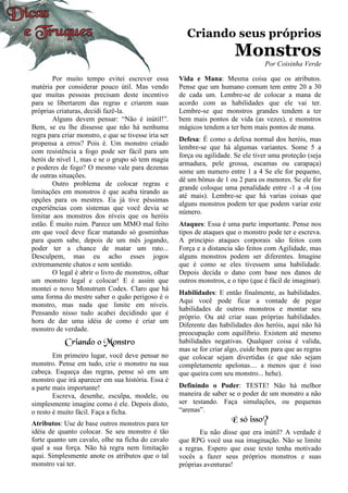 Criando seus próprios
Monstros
Por Coisinha Verde
Por muito tempo evitei escrever essa
matéria por considerar pouco útil. Mas vendo
que muitas pessoas precisam deste incentivo
para se libertarem das regras e criarem suas
próprias criaturas, decidi fazê-la.
Alguns devem pensar: “Não é inútil!”.
Bem, se eu lhe dissesse que não há nenhuma
regra para criar monstro, e que se tivesse iria ser
propensa a erros? Pois é. Um monstro criado
com resistência a fogo pode ser fácil para um
herói de nível 1, mas e se o grupo só tem magia
e poderes de fogo? O mesmo vale para dezenas
de outras situações.
Outro problema de colocar regras e
limitações em monstros é que acaba tirando as
opções para os mestres. Eu já tive péssimas
experiências com sistemas que você devia se
limitar aos monstros dos níveis que os heróis
estão. É muito ruim. Parece um MMO mal feito
em que você deve ficar matando só gosminhas
para quem sabe, depois de um mês jogando,
poder ter a chance de matar um rato...
Desculpem, mas eu acho esses jogos
extremamente chatos e sem sentido.
O legal é abrir o livro de monstros, olhar
um monstro legal e colocar! E é assim que
montei o novo Monstrum Codex. Claro que há
uma forma do mestre saber o quão perigoso é o
monstro, mas nada que limite em níveis.
Pensando nisso tudo acabei decidindo que é
hora de dar uma idéia de como é criar um
monstro de verdade.
Criando o Monstro
Em primeiro lugar, você deve pensar no
monstro. Pense em tudo, crie o monstro na sua
cabeça. Esqueça das regras, pense só em um
monstro que irá aparecer em sua história. Essa é
a parte mais importante!
Escreva, desenhe, esculpa, modele, ou
simplesmente imagine como é ele. Depois disto,
o resto é muito fácil. Faça a ficha.
Atributos: Use de base outros monstros para ter
idéia de quanto colocar. Se seu monstro é tão
forte quanto um cavalo, olhe na ficha do cavalo
qual a sua força. Não há regra nem limitação
aqui. Simplesmente anote os atributos que o tal
monstro vai ter.
Vida e Mana: Mesma coisa que os atributos.
Pense que um humano comum tem entre 20 a 30
de cada um. Lembre-se de colocar a mana de
acordo com as habilidades que ele vai ter.
Lembre-se que monstros grandes tendem a ter
bem mais pontos de vida (as vezes), e monstros
mágicos tendem a ter bem mais pontos de mana.
Defesa: É como a defesa normal dos heróis, mas
lembre-se que há algumas variantes. Some 5 a
força ou agilidade. Se ele tiver uma proteção (seja
armadura, pele grossa, escamas ou carapaça)
some um numero entre 1 a 4 Se ele for pequeno,
dê um bônus de 1 ou 2 para os menores. Se ele for
grande coloque uma penalidade entre -1 a -4 (ou
até mais). Lembre-se que há varias coisas que
alguns monstros podem ter que podem variar este
número.
Ataques: Essa é uma parte importante. Pense nos
tipos de ataques que o monstro pode ter e escreva.
A principio ataques corporais são feitos com
Força e a distancia são feitos com Agilidade, mas
alguns monstros podem ser diferentes. Imagine
que é como se eles tivessem uma habilidade.
Depois decida o dano com base nos danos de
outros monstros, e o tipo (que é fácil de imaginar).
Habilidades: E então finalmente, as habilidades.
Aqui você pode ficar a vontade de pegar
habilidades de outros monstros e montar seu
próprio. Ou até criar suas próprias habilidades.
Diferente das habilidades dos heróis, aqui não há
preocupação com equilíbrio. Existem até mesmo
habilidades negativas. Qualquer coisa é valida,
mas se for criar algo, cuide bem para que as regras
que colocar sejam divertidas (e que não sejam
completamente apelonas.... a menos que é isso
que queira com seu monstro... hehe).
Definindo o Poder: TESTE! Não há melhor
maneira de saber se o poder de um monstro a não
ser testando. Faça simulações, ou pequenas
“arenas”.
É só isso?
Eu não disse que era inútil? A verdade é
que RPG você usa sua imaginação. Não se limite
a regras. Espero que esse texto tenha motivado
vocês a fazer seus próprios monstros e suas
próprias aventuras!
 