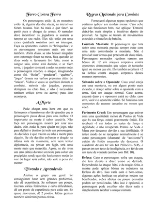 Ferro Contra Ferro
Os personagens estão lá, os monstros
estão lá, alguém decidiu atacar, as iniciativas
foram roladas. Não há mais o que fazer, só
partir para o choque de armas. O narrador
deve incentivar os jogadores a usarem o
terreno ao seu redor. Eles não estão em uma
caixa quadrada sozinhos com os inimigos.
Faça os oponentes usarem os “brinquedos”, e
os personagens pensaram mais em usar
também. Além disso, se não houver ninguém
com estomago fraco na mesa, faça questão de
dizer onde o ferimento foi feito, como o
sangue saiu, como está doendo, e se tiver
sorte, o jogador colocará a mão no ponto onde
o personagem recebeu o ataque, imaginando
como foi. “Rolar”, “pendurar”, “quebrar”,
“jogar” devem ser verbos presentes além de
“atacar”. Vidros e vasos se quebram durante o
combate, móveis são jogados, pessoas
derrapam no chão liso, e não é necessário
nenhum crítico (erro ou acerto) para isso
acontecer.
A Morte
Pode chegar uma hora em que os
ferimentos e hematomas são tão grandes que o
personagem passa dessa para uma melhor. O
importante na morte é saber causá-la. Não
faça um personagem morrer por azar nos
dados, eles estão lá para ajudar no jogo, não
para definir o destino de todo um personagem.
As decisões é que trazem ou não a morte para
alguém. Se ele decidiu enfrentar o dragão na
última sala da masmorra, sem nem tentar
diplomacia, ou pensar em fugir, terá uma
morte mais que merecida. Agora, se ele tirou
um erro crítico durante um teste para saltar um
precipício, sendo que não havia outro modo de
sair do lugar sem saltar, não vale a pena ele
morrer.
Vivendo e Aprendendo
Analise o grupo em geral. Se
conseguiram lutar sem grandes problemas,
não dê experiência. Se sofreram um pouco,
tiveram vários ferimentos e certa dificuldade,
dê um ponto de experiência para cada um. Se
quase morreram, dê 2 pontos. Idéias geniais
também conferem pontos extras.
Regras Opcionais para Combate
Fornecerei algumas regras opcionais que
costumo aplicar em minhas mesas. Caso ache
que não funcionam bem, não aplique. Tentarei
deixá-las mais simples e intuitivas dentro do
possível. As regras se tratam de movimentos
especiais e situações de batalha.
Combate Montado: O personagem que luta
sobre uma montaria precisa sempre estar com
uma mão controlando a montaria. Não é
possível usar armas que precisem de duas mãos.
Personagens montados recebem sempre um
bônus de +2 em ataques corporais contra
oponentes desmontados que sejam de tamanho
igual ou menor que ele. Ele também receberá +2
na defesa contra ataques corporais destes
mesmos oponentes.
Saltando sobre o Oponente: Caso você esteja
em uma montaria, ou em algum ponto mais
elevado, e deseje saltar sobre o oponente com a
arma, fará um ataque normal. Caso acerte,
causará dano e o oponente cairá no chão, caso
erre, você e o oponente cairão. Só funciona com
oponentes do mesmo tamanho ou menor que
você.
Ferimento Cruel: Um personagem que estiver
com uma quantidade menor de Pontos de Vida
que 4x sua força, estará gravemente ferido. Ele
receberá -1 em todos os testes de Força e
Agilidade, e não recuperará Pontos de Vida e
Mana por descanso devido a sua debilidade. O
único modo de se recuperar normalmente é se
outro personagem (chamarei de “assistente”)
cuidar do ferido enquanto ele descansa. O
assistente deverá ter um Kit Primeiros SOS, e
passar em um teste de inteligência, e o ferido em
um teste de vontade (ambos com Dif. 10).
Defesa: Caso o personagem sofra um ataque,
ele tem direito a dizer como se defende.
Dependendo do ataque feito, e da reação feita, o
mestre pode aplicar bônus ou redutores na
Defesa do alvo. Isso varia com o bom-senso,
algumas ações heróicas ou criativas podem ser
bonificadas, ações idiotas ou pouco pensadas
podem ser penalizadas. Mas isso é opcional, o
personagem pode escolher não dizer nada e
simplesmente receber o ataque comum.
 