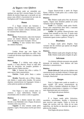 As Línguas e seus Dialetos
Um dialeto pode ser entendido por
qualquer um que fale a mesma língua. Ler outro
dialeto da mesma língua que a sua pode ser um
pouco mais difícil e necessitará de um teste de
Inteligência (dif 12) para compreender.
Huma
É a língua comum aos humanos e
halflings. Seus dialetos são abundantes e pelos
humanos terem muitas culturas distintas, pode
ter variantes bem diferentes.
Dialetos:
Reino: Praticamente, cada reino humano
possui um dialeto diferente. Coloque aqui o
nome do seu reino natal. Exemplo: Tebryn.
Halfling: É uma variante bem simples
dos dialetos humanos.
Élfico
Lendas dizem que esta língua foi
ensinada pela deusa Lathellanis aos elfos. Hoje
é usada por diversas raças faéricas e criaturas da
natureza.
Dialetos:
Antigo: É o dialeto mais antigo do
mundo, e o mais obscuro. Pouco se sabe dele
além de inscrições em templos perdidos e
alguns poucos Ygdrus anciões.
Elfo: A maioria dos elfos o utiliza. É
mais suave e bem característico.
Faérico: Usado pelos faens e outras
fadas.
Druida: Parecido com o Élfico Antigo,
este dialeto é usado pelos druidas. Ele possui
algumas características da linguagem Arcana e
certas palavras podem ser idênticas.
Rúnico
Esta língua é a mais comum entre as
criaturas e raças subterrâneas. Podem ser
encontradas entre os anões e entre os gigantes.
Dialetos:
Anão: É o dialeto natural dos anões.
Devido a sua fidelidade com a língua, há poucas
variantes entre seus reinos.
Gigante: É uma variante usada pelos
gigantes e ogros. Possui pouca escrita que nunca
é usada.
Orcus
Língua desenvolvida a partir da língua
Huma e Rúnica. Usada pelos orcs e outras raças
nômades pelo mundo.
Dialetos:
Orc: Dialeto usado pelos Orcs de diversas
regiões. Alguns mais distantes podem ter certas
variações sutis na linguagem.
Gnoll: É a variante usada pelos Gnolls.
Possui uma característica bem forte e marcante
que lembra grunhidos e latidos.
Goblin: Os goblins desenvolveram uma
variante bem estranha ao dos orcs. É muito mais
parecido com o rúnico e algumas palavras são
exatamente iguais (como a palavra “Perigo”).
Dracônico
A língua usada pelos dragões. Suas
variantes são tão similares que apenas um dragão
consegue distinguir.
Dialetos:
Piro: Dialeto usado pelos dragões do fogo.
Crio: Dialeto usado pelos dragões do gelo.
Infernum
As criaturas infernais possuem uma grande
distinção de território. Seus dialetos são bem
diferentes e característicos.
Dialetos:
Barão Infernal: Cada um dos dialetos tem
características do seu barão infernal. Coloque aqui
o nome do barão infernal que dominava a região.
Exemplo: Baalzebub.
Burgos
Esta é a língua mais usada no mundo e a
mais versátil. Ela possui características do
Rúnico, Élfico e bastante influência do Huma. É
usado pelos comerciantes e viajantes, e é a língua
mais importante para um aventureiro.
Esta língua não possui dialetos.
Arcano
É a língua usada pelos feiticeiros,
sacerdotes, necromantes, druidas e ilusionistas
para escrever suas magias. Todos os livros de
magia são escritos com ela. Além de ser mais
especifica, ela facilita na descrição dos gestos e
palavras das magias.
Esta língua não possui dialetos.
 