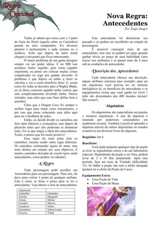 Nova Regra:
Antecedentes
Por Tiago Junges
Todos já sabem que estou com a 3 parte
do Guia do Herói (aquela sobre os Caminhos)
parada no meu computador. Fiz diversos
playtest e praticamente a cada semana eu o
mudava. Acho que depois de tanto muda
cheguei a um ponto que ficou interessante.
O maior problema de um game designer
sempre vai ser podar idéias. E no MB isso
acontece muito seguido, pois como jogador
experiente, eu penso em colocar muitas coisas
complicadas no jogo pra ganhar diversão. O
problema é que depois eu tenho q fazer os
cálculos e ver o custo beneficio disto. E, assim
como foi todas as decisões para o Mighty Blade,
eu só deixo concreto quando tenho certeza que
está complicadamente divertido (hehe. Parece
estranho, mas acho que essa frase define bem a
questão).
Claro que a Dragon Cave foi sempre o
melhor lugar para testar esses mecanismos, e
por isso que estou colocando essa idéia aqui
para ter o feedback de todos.
Então, eu decidi dividir os caminhos em
dois tipos (básicos e avançados), mas depois de
playtests notei que eles poderiam se distanciar
mais. Foi ai que surgiu a idéia dos antecedentes.
Testei, e parece que foi muito positivo!
Essa regra irá estar junta com os
caminhos, mesmo sendo outra regra diferente.
Os caminhos continuarão iguais de antes, mas
mais diretos em relação aos seus objetivos. E
muitos caminhos deixarão de existir (pois serão
antecedentes, como podem ver adiante).
A Regra
Todo personagem pode escolher um
Antecedente para seu personagem. Para isto, ele
deve antes retirar 1 ponto de qualquer atributo.
Este é como se fosse o preço para se ter o
antecedente. Veja abaixo a lista de antecedentes:
Alquimista
Andarilho Gladiador
Artesão Marginal
Artista Militar
Corsário Músico
Estudioso Nobre
Fazendeiro Sobrevivente
Ferreiro Tribal
Este antecedente irá determinar seu
passado e só podem ser escolhidos na criação do
personagem.
É possível conseguir mais de um
antecedente, mas este só poderá ser pego quando
ganhar níveis ao preço de uma habilidade (sem
mexer nos atributos) e se passar mais de 4 anos
sob as condições do antecedente.
Descrição dos Antecedentes
Cada antecedente oferece sua descrição,
alguns atributos mínimos (por exemplo: para ser
um alquimista você precisa ter no mínimo
Inteligência 4), os benefícios do antecedente e os
equipamentos extras que você ganha no nível 1
(não são descontados das 400 moedas iniciais!
São extras!).
Alquimista
Os alquimistas são especialistas em poções
e misturas alquímicas. A arte da alquimia é
ensinada por poderosos conjuradores em
academias arcanas. Também é possível aprender a
alquimia através de outros alquimistas ou estudos
exaustivos em diversos livros de alquimia.
Requisito: Int 4.
Benefícios:
Você pode preparar qualquer tipo de poção
se tiver os ingredientes certos e de um laboratório
especial. Dependendo da poção a ser feita, poderá
levar de 2 a 10 dias preparando. Após este
período, faça um teste de Vontade (dificuldade
12). Se falhar a poção não terá o efeito desejado
(poderá ter o efeito da Poção do Caos).
Equipamento Extra:
• Uma Poção de Vida
• Uma Poção de Mana
 