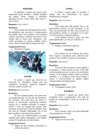Andarilho
O andarilho é aquele que passou anos
explorando reinos distantes e cidades perdidas
dos mapas. Nestas viagens, o andarilho
aprendeu diversas coisas sobre estes locais e
suas culturas.
Requisito: Von 3 e Int 3.
Benefícios:
Você sempre rola 3d6 quando fizer testes
de Inteligência que envolvem o conhecimento
das regiões onde você explorou. Você também
conhece as pessoas e histórias dos locais. Você
sempre sabe os locais mais vantajosos e até
recebe privilégios de alguns cidadãos destes
locais. Além de saber falar as línguas do local.
Equipamento Extra:
• Mochila de Viagem
Artesão
O artesão é aquele que sobrevive da
confecção de artesanatos. Sendo este um
carpinteiro, costureiro, sapateiro, joalheiro,
boticário, pintor, escultor, etc.
Requisito: Int 3 ou Von 3.
Benefícios:
Se tiver a matéria prima, você pode fazer
a sua especialização. Se você for um carpinteiro,
por exemplo, você pode fazer um móvel se
possuir as ferramentas necessárias (martelo,
serrote, etc.) e madeira suficiente. O tempo é
relativo e deve ser julgado pelo mestre. Mas
raramente é menos que 2 dias de trabalho. Faça
um teste de Vontade (dificuldade 12), se for
bem sucedido, o artesanato ficou perfeito.
Se tiver um estabelecimento, ou puder
trabalhar para algum empregador, você poderá
receber 50 moedas por mês de trabalho.
Equipamento Extra:
• Alguns de seus melhores artesanatos (a
critério do mestre)
Artista
O artista é aquele capaz de encantar a
platéia com sua performance de dança,
malabarismo ou atuação.
Requisito: Agi 4 ou Von 4.
Benefícios:
Você pode rolar 3d6 quando fizer a sua
apresentação artística. Se que conseguir 12 ou
mais, seu performance foi boa. Caso contrário foi
bem medíocre. Porém, se conseguir 16 ou mais,
você foi excelente e digno de aplausos.
Você também começa o jogo com uma
destas habilidades: Acrobacia ou Mentiroso.
Equipamento Extra:
• Roupas e Apetrechos especiais
Corsário
Os corsários são os senhores dos mares.
Suas viagens o ensinaram como sobreviver nos
oceanos. Você conhece os mares e seus perigos.
Requisito: Agi 4 e Int 3.
Benefícios:
Você rola 3d6 em todos os testes ligados a
navegação e a sobrevivência no mar. Você sabe
como comandar um navio e sabe se localizar pelas
estrelas. Você também conhece todas as criaturas
marinhas, e os melhores locais para navegar e
pescar. E provavelmente já ganhou alguns
inimigos piratas em alguns portos.
Equipamento Extra:
• Um pequeno veleiro velho
Estudioso
O estudioso é aquele que passou anos
estudando livros e pergaminhos. Sua vida foi
focada em compreender a teoria da sua área de
interesse.
Requisito: Von 4 e Int 4.
Benefícios:
Você começa o jogo com uma habilidade
extra qualquer da sua classe.
Equipamento Extra:
• Alguns livros (role 2d6)
 