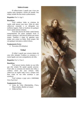 Sobrevivente
O sobrevivente é aquele que viveu nas
regiões mais inóspitas e hostis do mundo. Seu
tempo isolado lhe deu muito conhecimento.
Requisito: For 3 e Agi 3.
Benefícios:
Você conhece todas as criaturas da
região onde passou seus anos. Além de saber
sobreviver comendo e se abrigando nos
melhores lugares. Sabe se localizar em qualquer
local e pode rastrear criaturas.
Você não precisa de tenda e pode dormir
tranquilamente em quase qualquer local. É
imune a doenças e não precisa dormir por muito
tempo. Também é capaz de agüentar mais
tempo sem comer ou beber. Rola sempre 3d6
em qualquer teste para a sobrevivência.
Equipamento Extra:
• Provisões (20 refeições)
Tribal
O tribal é aquele que cresceu dentro de
uma tribo nômade. Conhece os costumes e é
muito ligado com seus companheiros de tribo.
Requisito: For 3 e Von 3.
Benefícios:
Você possui muitos aliados na sua tribo
que irão sempre lhe ajudar quando precisar.
Você sabe os costumes da maioria das tribos e
conhece muito das suas crenças. Sabe
sobreviver na região onde viveu e sempre será
bem vindo na sua tribo aconteça o que
acontecer.
Você começa o jogo com a habilidade
Guia Espiritual.
Equipamento Extra:
• Arma da Tribo (Machadinha, Clava,
Maça simples, Bastão ou Lança)
• Gibão de Peles
 