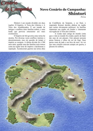 17
Novo Cenário de Campanha:
Shintori
Prévia
Shintori é um mundo dividido em duas
regiões: O Império, A Terra dos Libertos e A
Terra dos Amaldiçoados. É um mundo de
intrigas e conflitos entre famílias nobres, e uma
lenda que provoca entusiasmo aos mais
aventureiros.
O Império do Sol governa estas terras há
séculos. Por diversas vezes conflitos internos o
desestruturaram, mas em questão de tempo o
império se reerguia. A última divisão foi a 200
anos atrás, quando uma das famílias reais tomou
conta da região leste do império e declararam a
separação. Aconteceram guerras nas terras altas
da Cordilheira da Serpente, e no final, o
imperador Kemuri decidiu abdicar da região
(por razões obviamente políticas). As famílias
separaram sua região em feudos e chamaram
sua região de A Terra dos Libertos.
A Lenda mais antiga do mundo conta
que a vida no mundo foi criada a partir do bater
das asas de um pássaro. Este pássaro possuía
penas brancas e olhos da cor do fogo. Suas
garras eram de jade e seu bico de ouro. Ao ver
que suas criações estavam sempre em guerra, o
pássaro foi embora.
 