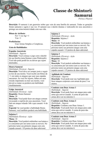 18
Classe de Shintori:
Samurai
Prévia e Playtest
Descrição: O samurai é um guerreiro nobre que vem de uma família de samurai. Todas as gerações
foram samurais e agora é sua vez. O samurai usa o daicho (katana e wakizashi) de seus ancestrais e
protege seu reino/mestre/cidade com sua vida.
Bônus de Atributo:
For +1 ou Agi +1
Von +1
Proficiências:
Usar Armas Simples e Complexas.
Lista de Habilidades:
Espadas Ancestrais
Habilidade - Suporte
Descrição: Você começa o jogo com o daichō
da sua família (uma Katana e uma Wakizashi).
Você não pode perdê-los ou deixar que sejam
destruídos.
Honra Samurai
Habilidade (Técnica) - Suporte
Descrição: Você deve ser sempre justo e seguir
as leis de seu mestre. Você recebe um bônus de
+1 em todos os ataques que usar suas espadas
ancestrais. Se você for injusto, falhar em uma
missão importante ou trair seu mestre, você
deverá se matar ou perderá esta habilidade
imediatamente.
Golpe Ancestral
Habilidade (Técnica) - Ação
Requisito: Honra Samurai
Mana: 20
Descrição: Você pode fazer um ataque comum
invocando o espírito de seus ancestrais. Você
fará um ataque rolando 3d6 e que causará +6 de
dano.
Especial: Se você perder a habilidade Honra
Samurai, você também perderá esta habilidade.
Iaijutsu 1
Habilidade (Técnica) - Ação
Mana: 10
Descrição: Você poderá embainhar sua katana e
se concentrar por um turno (sem se mover). No
próximo turno seu primeiro ataque com esta
espada causará +10 pontos de dano adicional.
Iaijutsu 2
Habilidade (Técnica) - Ação
Requisito: Iaijutsu 1
Mana: 10
Descrição: Você poderá embainhar sua katana e
se concentrar por um turno (sem se mover). No
próximo turno seu primeiro ataque com esta
espada causará +12 pontos de dano adicional.
Iaijutsu 3
Habilidade (Técnica) - Ação
Requisito: Iaijutsu 2
Mana: 10
Descrição: Você poderá embainhar sua katana e
se concentrar por um turno (sem se mover). No
próximo turno seu primeiro ataque com esta
espada causará +15 pontos de dano adicional.
Agilidade de Combate
Habilidade - Suporte
Descrição: Você pode usar sua Agilidade para
fazer ataques corporais com armas de peso 3 ou
menos.
Combate com Duas Armas 1
Habilidade - Suporte
Descrição: Você pode fazer um ataque para cada
arma que estiver usando. A soma do peso das
armas deve ser no máximo 2.
Combate com Duas Armas 2
Habilidade - Suporte
Requisito: Combate com Duas Armas 1.
Descrição: Você pode fazer um ataque para cada
arma que estiver usando. A soma do peso das
armas deve ser no máximo 4.
Combate com Duas Armas 3
Habilidade - Suporte
Requisito: Combate com Duas Armas 2.
Descrição: Você pode fazer um ataque para cada
arma que estiver usando. A soma do peso das
armas deve ser no máximo 6.
 