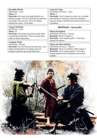 19
Investida Mortal
Habilidade - Ação
Mana: 10
Descrição: Em carga você pode desferir um
poderoso golpe. Se estiver distante do oponente,
você pode correr até ele e fazer um ataque
normal que causa +10 de dano.
Ataque Giratório
Habilidade - Ação
Mana: 10
Descrição: Este ataque que pode acertar todos
os oponentes adjacentes. Faça um ataque para
cada um destes oponentes.
Combate Tático
Habilidade - Reação
Descrição: Se você derrotar um oponente, você
ganha imediatamente um ataque extra em
qualquer oponente que esteja adjacente.
Corte do Vento
Habilidade (Técnica) - Ação
Mana: 5
Descrição: Você é capaz de cortar o ar, enviando
uma rajada de vento que corta alvos distantes.
Faça um ataque corporal (corte) para acertar alvos
à distância.
Habilidades Avançadas
Mestre de Iaijutsu
Habilidade (Técnica) - Suporte
Requisito: Nível 5; Iaijutsu 3
Descrição: Você sempre ganha +2 em todos
ataques de Iaijutsu.
Mestre de Niten ichi Ryu
Habilidade (Técnica) - Suporte
Requisito: Nível 5; Combate c Duas Armas 3
Descrição: Você sempre ganha +2 em todos
ataques quando estiver atacando com as duas
espadas.
 